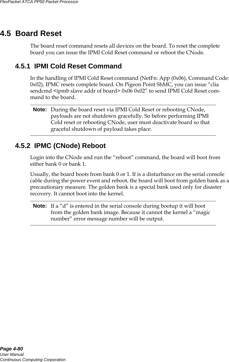 Page 4-80User ManualContinuous Computing CorporationFlexPacket ATCA PP50 Packet Processor     Preliminary4.5  Board ResetThe board reset command resets all devices on the board. To reset the complete board you can issue the IPMI Cold Reset command or reboot the CNode.4.5.1  IPMI Cold Reset CommandIn the handling of IPMI Cold Reset command (NetFn: App (0x06), Command Code: 0x02), IPMC resets complete board. On Pigeon Point ShMC, you can issue “clia sendcmd &lt;ipmb slave addr of board&gt; 0x06 0x02” to send IPMI Cold Reset com-mand to the board. 4.5.2  IPMC (CNode) RebootLogin into the CNode and run the “reboot” command, the board will boot from either bank 0 or bank 1.Usually, the board boots from bank 0 or 1. If is a disturbance on the serial console cable during the power event and reboot, the board will boot from golden bank as a precautionary measure. The golden bank is a special bank used only for disaster recovery. It cannot boot into the kernel.Note: During the board reset via IPMI Cold Reset or rebooting CNode, payloads are not shutdown gracefully. So before performing IPMI Cold reset or rebooting CNode, user must deactivate board so that graceful shutdown of payload takes place.Note: If a “d” is entered in the serial console during bootup it will boot from the golden bank image. Because it cannot the kernel a “magic number” error message number will be output.
