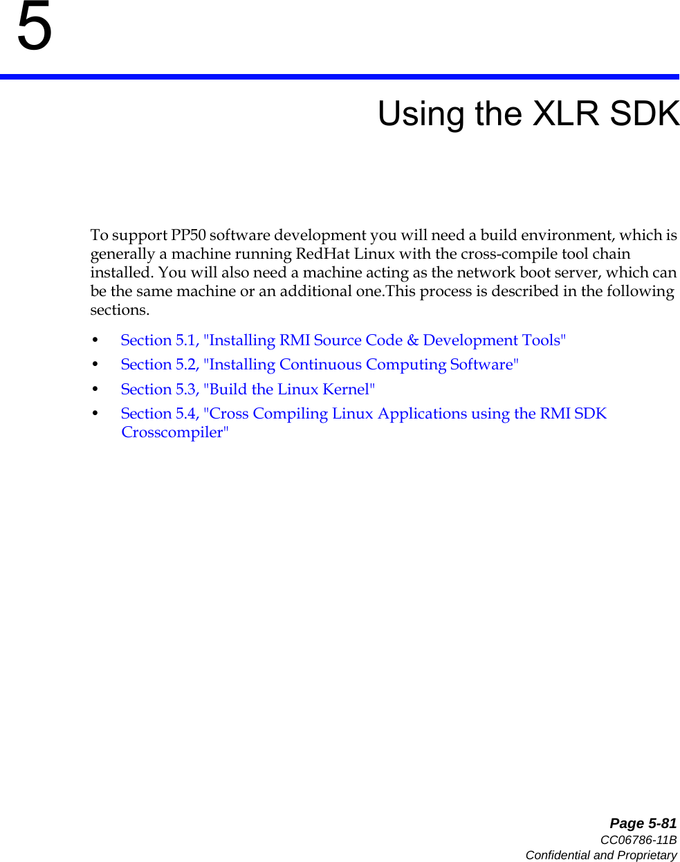   Page 5-81CC06786-11BConfidential and Proprietary5Preliminary5Using the XLR SDKTo support PP50 software development you will need a build environment, which is generally a machine running RedHat Linux with the cross-compile tool chain installed. You will also need a machine acting as the network boot server, which can be the same machine or an additional one.This process is described in the following sections. •Section5.1, &quot;Installing RMI Source Code &amp; Development Tools&quot;•Section5.2, &quot;Installing Continuous Computing Software&quot;•Section5.3, &quot;Build the Linux Kernel&quot;•Section5.4, &quot;Cross Compiling Linux Applications using the RMI SDK Crosscompiler&quot;