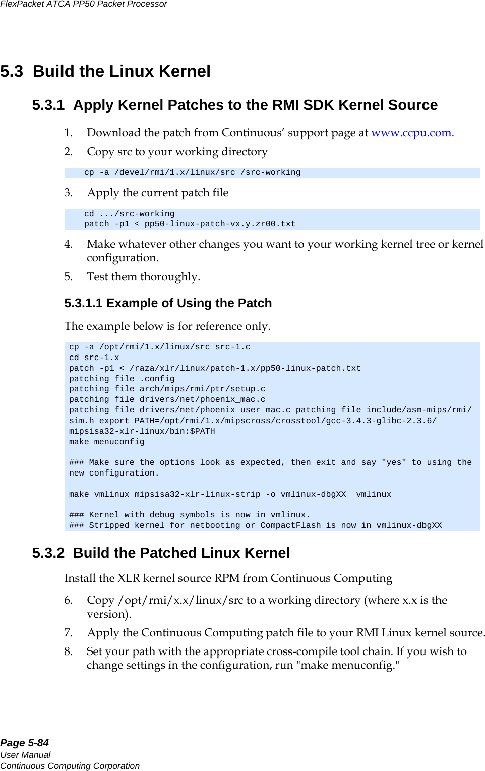 Page 5-84User ManualContinuous Computing CorporationFlexPacket ATCA PP50 Packet Processor     Preliminary5.3  Build the Linux Kernel5.3.1  Apply Kernel Patches to the RMI SDK Kernel Source 1. Download the patch from Continuous’ support page at www.ccpu.com.2. Copy src to your working directory3. Apply the current patch file4. Make whatever other changes you want to your working kernel tree or kernel configuration.5. Test them thoroughly.5.3.1.1 Example of Using the PatchThe example below is for reference only.5.3.2  Build the Patched Linux KernelInstall the XLR kernel source RPM from Continuous Computing6. Copy /opt/rmi/x.x/linux/src to a working directory (where x.x is the version). 7. Apply the Continuous Computing patch file to your RMI Linux kernel source.8. Set your path with the appropriate cross-compile tool chain. If you wish to change settings in the configuration, run &quot;make menuconfig.&quot; cp -a /devel/rmi/1.x/linux/src /src-working cd .../src-workingpatch -p1 &lt; pp50-linux-patch-vx.y.zr00.txtcp -a /opt/rmi/1.x/linux/src src-1.c cd src-1.x patch -p1 &lt; /raza/xlr/linux/patch-1.x/pp50-linux-patch.txtpatching file .configpatching file arch/mips/rmi/ptr/setup.cpatching file drivers/net/phoenix_mac.cpatching file drivers/net/phoenix_user_mac.c patching file include/asm-mips/rmi/sim.h export PATH=/opt/rmi/1.x/mipscross/crosstool/gcc-3.4.3-glibc-2.3.6/mipsisa32-xlr-linux/bin:$PATHmake menuconfig### Make sure the options look as expected, then exit and say &quot;yes&quot; to using the new configuration.make vmlinux mipsisa32-xlr-linux-strip -o vmlinux-dbgXX  vmlinux### Kernel with debug symbols is now in vmlinux.### Stripped kernel for netbooting or CompactFlash is now in vmlinux-dbgXX