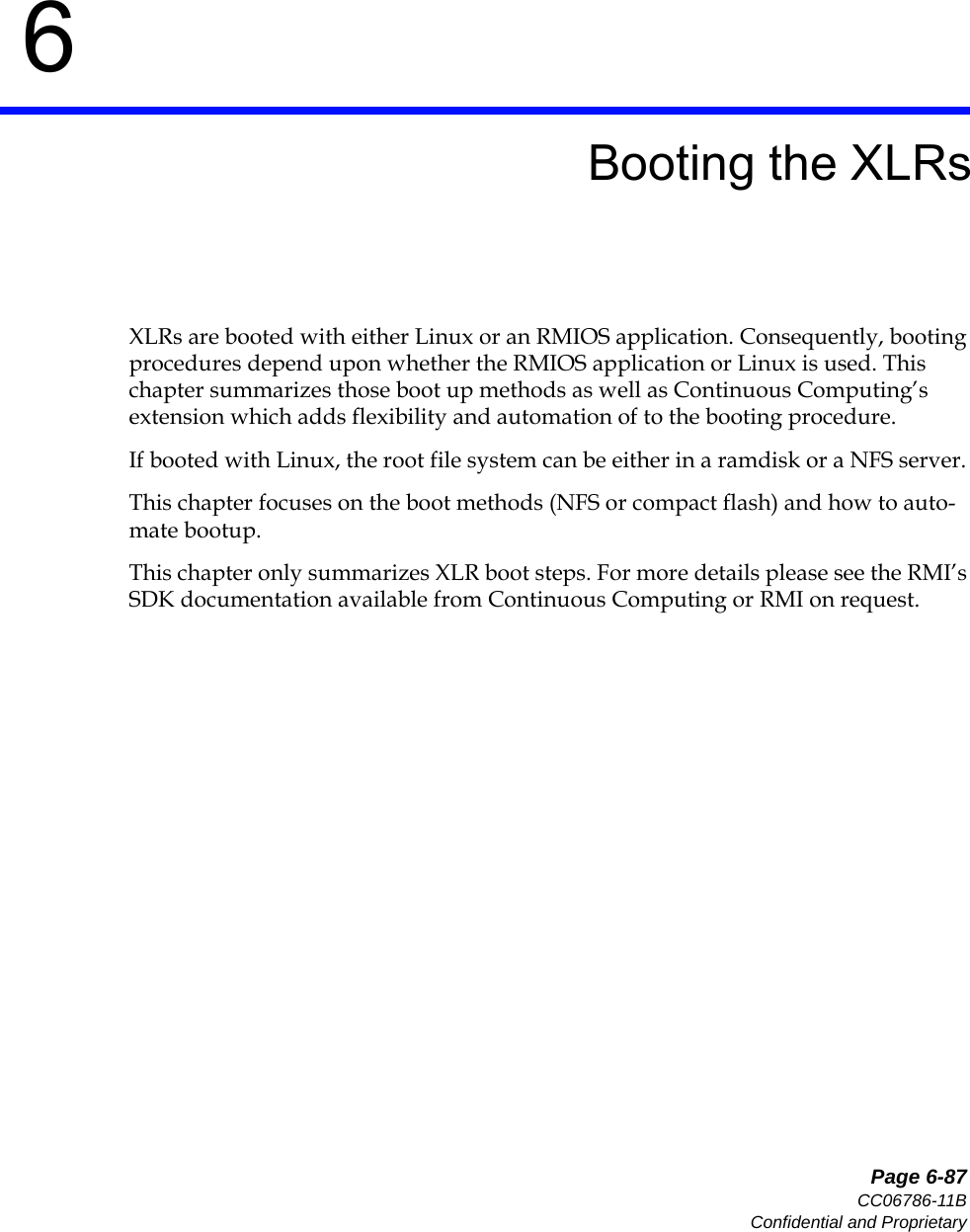   Page 6-87CC06786-11BConfidential and Proprietary6Preliminary6Booting the XLRsXLRs are booted with either Linux or an RMIOS application. Consequently, booting procedures depend upon whether the RMIOS application or Linux is used. This chapter summarizes those boot up methods as well as Continuous Computing’s extension which adds flexibility and automation of to the booting procedure. If booted with Linux, the root file system can be either in a ramdisk or a NFS server. This chapter focuses on the boot methods (NFS or compact flash) and how to auto-mate bootup. This chapter only summarizes XLR boot steps. For more details please see the RMI’s SDK documentation available from Continuous Computing or RMI on request.