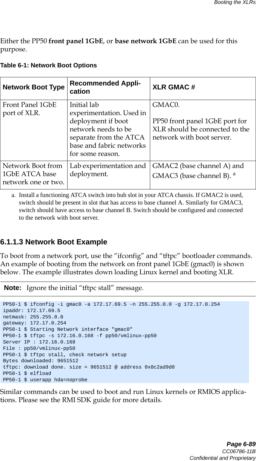   Page 6-89CC06786-11BConfidential and ProprietaryBooting the XLRs14ABABPreliminaryEither the PP50 front panel 1GbE, or base network 1GbE can be used for this purpose. 6.1.1.3 Network Boot ExampleTo boot from a network port, use the “ifconfig” and “tftpc” bootloader commands. An example of booting from the network on front panel 1GbE (gmac0) is shown below. The example illustrates down loading Linux kernel and booting XLR. Similar commands can be used to boot and run Linux kernels or RMIOS applica-tions. Please see the RMI SDK guide for more details.Table 6-1: Network Boot OptionsNetwork Boot Type Recommended Appli-cation XLR GMAC #Front Panel 1GbE port of XLR.Initial lab experimentation. Used in deployment if boot network needs to be separate from the ATCA base and fabric networks for some reason.GMAC0.PP50 front panel 1GbE port for XLR should be connected to the network with boot server.Network Boot from 1GbE ATCA base network one or two.Lab experimentation and deployment.GMAC2 (base channel A) and GMAC3 (base channel B). aa. Install a functioning ATCA switch into hub slot in your ATCA chassis. If GMAC2 is used, switch should be present in slot that has access to base channel A. Similarly for GMAC3, switch should have access to base channel B. Switch should be configured and connected to the network with boot server.Note: Ignore the initial “tftpc stall” message.PP50-1 $ ifconfig -i gmac0 -a 172.17.69.5 -n 255.255.0.0 -g 172.17.0.254ipaddr: 172.17.69.5netmask: 255.255.0.0gateway: 172.17.0.254PP50-1 $ Starting Network interface &quot;gmac0&quot;PP50-1 $ tftpc -s 172.16.0.168 -f pp50/vmlinux-pp50Server IP : 172.16.0.168File : pp50/vmlinux-pp50PP50-1 $ tftpc stall, check network setupBytes downloaded: 9651512tftpc: download done. size = 9651512 @ address 0x8c2ad9d0PP50-1 $ elfloadPP50-1 $ userapp hda=noprobe
