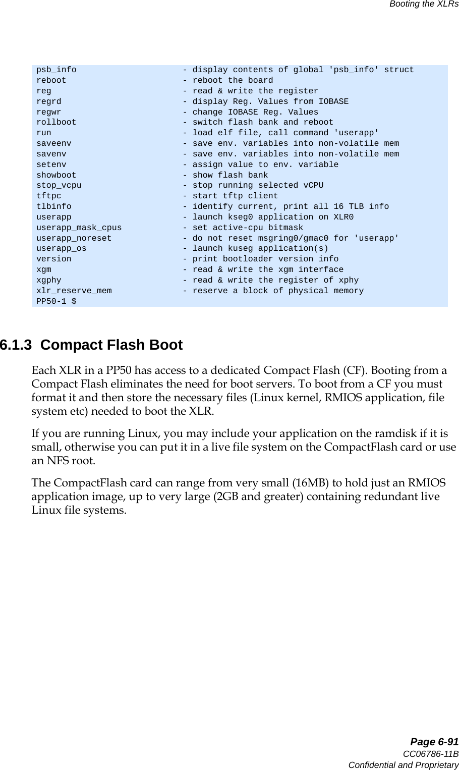  Page 6-91CC06786-11BConfidential and ProprietaryBooting the XLRs14ABABPreliminary6.1.3  Compact Flash BootEach XLR in a PP50 has access to a dedicated Compact Flash (CF). Booting from a Compact Flash eliminates the need for boot servers. To boot from a CF you must format it and then store the necessary files (Linux kernel, RMIOS application, file system etc) needed to boot the XLR. If you are running Linux, you may include your application on the ramdisk if it is small, otherwise you can put it in a live file system on the CompactFlash card or use an NFS root.The CompactFlash card can range from very small (16MB) to hold just an RMIOS application image, up to very large (2GB and greater) containing redundant live Linux file systems.psb_info                     - display contents of global &apos;psb_info&apos; structreboot                       - reboot the boardreg                          - read &amp; write the registerregrd                        - display Reg. Values from IOBASEregwr                        - change IOBASE Reg. Valuesrollboot                     - switch flash bank and rebootrun                          - load elf file, call command &apos;userapp&apos;saveenv                      - save env. variables into non-volatile memsavenv                       - save env. variables into non-volatile memsetenv                       - assign value to env. variableshowboot                     - show flash bankstop_vcpu                    - stop running selected vCPUtftpc                        - start tftp clienttlbinfo                      - identify current, print all 16 TLB infouserapp                      - launch kseg0 application on XLR0userapp_mask_cpus            - set active-cpu bitmaskuserapp_noreset              - do not reset msgring0/gmac0 for &apos;userapp&apos;userapp_os                   - launch kuseg application(s)version                      - print bootloader version infoxgm                          - read &amp; write the xgm interfacexgphy                        - read &amp; write the register of xphyxlr_reserve_mem              - reserve a block of physical memoryPP50-1 $