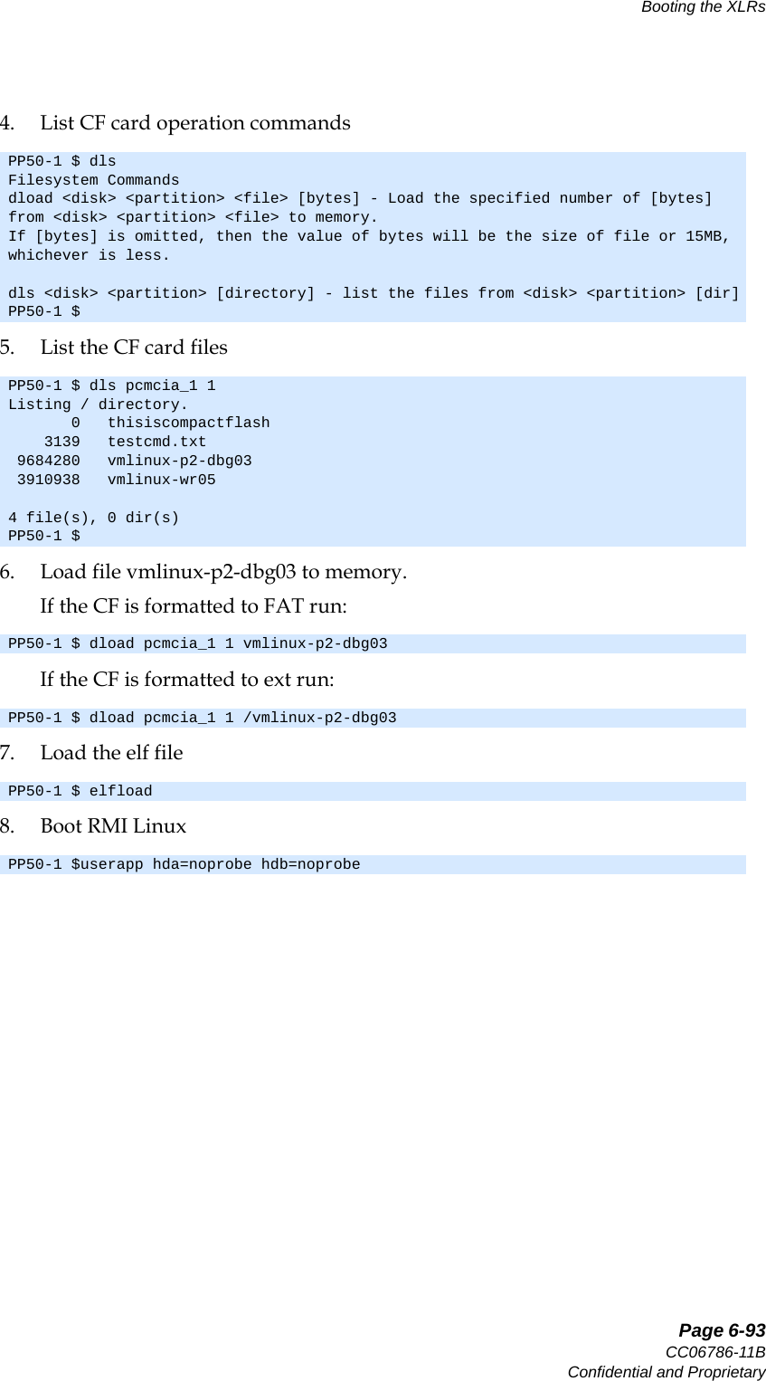  Page 6-93CC06786-11BConfidential and ProprietaryBooting the XLRs14ABABPreliminary4. List CF card operation commands5. List the CF card files6. Load file vmlinux-p2-dbg03 to memory. If the CF is formatted to FAT run: If the CF is formatted to ext run: 7. Load the elf file8. Boot RMI LinuxPP50-1 $ dlsFilesystem Commandsdload &lt;disk&gt; &lt;partition&gt; &lt;file&gt; [bytes] - Load the specified number of [bytes] from &lt;disk&gt; &lt;partition&gt; &lt;file&gt; to memory. If [bytes] is omitted, then the value of bytes will be the size of file or 15MB, whichever is less.dls &lt;disk&gt; &lt;partition&gt; [directory] - list the files from &lt;disk&gt; &lt;partition&gt; [dir]PP50-1 $PP50-1 $ dls pcmcia_1 1Listing / directory.       0   thisiscompactflash     3139   testcmd.txt  9684280   vmlinux-p2-dbg03  3910938   vmlinux-wr054 file(s), 0 dir(s)PP50-1 $PP50-1 $ dload pcmcia_1 1 vmlinux-p2-dbg03PP50-1 $ dload pcmcia_1 1 /vmlinux-p2-dbg03PP50-1 $ elfloadPP50-1 $userapp hda=noprobe hdb=noprobe