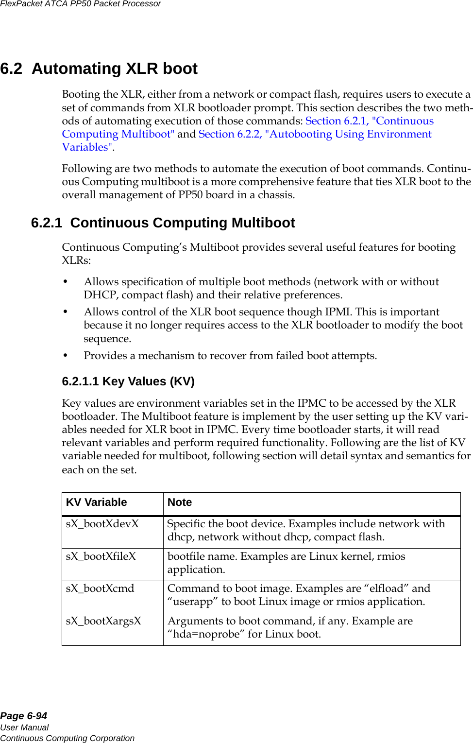 Page 6-94User ManualContinuous Computing CorporationFlexPacket ATCA PP50 Packet Processor     Preliminary6.2  Automating XLR bootBooting the XLR, either from a network or compact flash, requires users to execute a set of commands from XLR bootloader prompt. This section describes the two meth-ods of automating execution of those commands: Section6.2.1, &quot;Continuous Computing Multiboot&quot; and Section6.2.2, &quot;Autobooting Using Environment Variables&quot;. Following are two methods to automate the execution of boot commands. Continu-ous Computing multiboot is a more comprehensive feature that ties XLR boot to the overall management of PP50 board in a chassis.6.2.1  Continuous Computing MultibootContinuous Computing’s Multiboot provides several useful features for booting XLRs:• Allows specification of multiple boot methods (network with or without DHCP, compact flash) and their relative preferences.• Allows control of the XLR boot sequence though IPMI. This is important because it no longer requires access to the XLR bootloader to modify the boot sequence.• Provides a mechanism to recover from failed boot attempts.6.2.1.1 Key Values (KV) Key values are environment variables set in the IPMC to be accessed by the XLR bootloader. The Multiboot feature is implement by the user setting up the KV vari-ables needed for XLR boot in IPMC. Every time bootloader starts, it will read relevant variables and perform required functionality. Following are the list of KV variable needed for multiboot, following section will detail syntax and semantics for each on the set.KV Variable  NotesX_bootXdevX Specific the boot device. Examples include network with dhcp, network without dhcp, compact flash.sX_bootXfileX bootfile name. Examples are Linux kernel, rmios application.sX_bootXcmd Command to boot image. Examples are “elfload” and “userapp” to boot Linux image or rmios application.sX_bootXargsX Arguments to boot command, if any. Example are “hda=noprobe” for Linux boot.