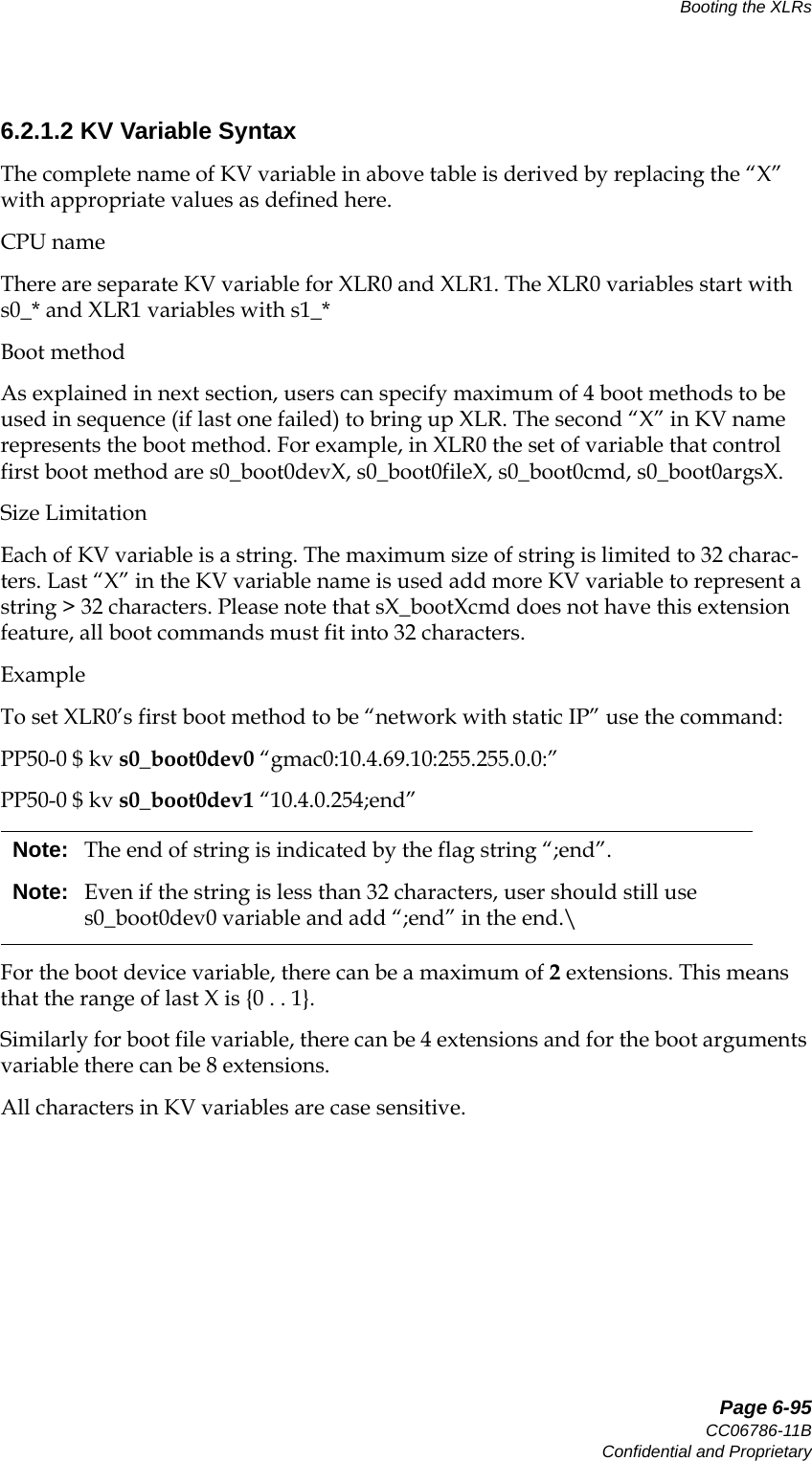   Page 6-95CC06786-11BConfidential and ProprietaryBooting the XLRs14ABABPreliminary6.2.1.2 KV Variable SyntaxThe complete name of KV variable in above table is derived by replacing the “X” with appropriate values as defined here.CPU nameThere are separate KV variable for XLR0 and XLR1. The XLR0 variables start with s0_* and XLR1 variables with s1_*Boot methodAs explained in next section, users can specify maximum of 4 boot methods to be used in sequence (if last one failed) to bring up XLR. The second “X” in KV name represents the boot method. For example, in XLR0 the set of variable that control first boot method are s0_boot0devX, s0_boot0fileX, s0_boot0cmd, s0_boot0argsX.Size LimitationEach of KV variable is a string. The maximum size of string is limited to 32 charac-ters. Last “X” in the KV variable name is used add more KV variable to represent a string &gt; 32 characters. Please note that sX_bootXcmd does not have this extension feature, all boot commands must fit into 32 characters.ExampleTo set XLR0’s first boot method to be “network with static IP” use the command:PP50-0 $ kv s0_boot0dev0 “gmac0:10.4.69.10:255.255.0.0:”PP50-0 $ kv s0_boot0dev1 “10.4.0.254;end”For the boot device variable, there can be a maximum of 2 extensions. This means that the range of last X is {0 . . 1}. Similarly for boot file variable, there can be 4 extensions and for the boot arguments variable there can be 8 extensions.All characters in KV variables are case sensitive. Note: The end of string is indicated by the flag string “;end”. Note: Even if the string is less than 32 characters, user should still use s0_boot0dev0 variable and add “;end” in the end.\