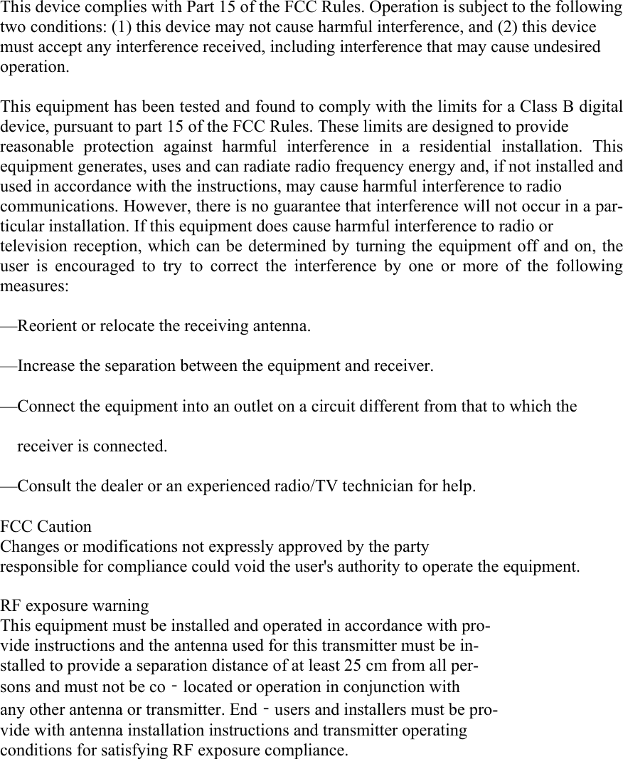  This device complies with Part 15 of the FCC Rules. Operation is subject to the following two conditions: (1) this device may not cause harmful interference, and (2) this device must accept any interference received, including interference that may cause undesired operation.   This equipment has been tested and found to comply with the limits for a Class B digital device, pursuant to part 15 of the FCC Rules. These limits are designed to provide   reasonable protection against harmful interference in a residential installation. This equipment generates, uses and can radiate radio frequency energy and, if not installed and used in accordance with the instructions, may cause harmful interference to radio   communications. However, there is no guarantee that interference will not occur in a par-ticular installation. If this equipment does cause harmful interference to radio or   television reception, which can be determined by turning the equipment off and on, the user is encouraged to try to correct the interference by one or more of the following measures: —Reorient or relocate the receiving antenna. —Increase the separation between the equipment and receiver. —Connect the equipment into an outlet on a circuit different from that to which the   receiver is connected. —Consult the dealer or an experienced radio/TV technician for help. FCC Caution Changes or modifications not expressly approved by the party   responsible for compliance could void the user&apos;s authority to operate the equipment.    RF exposure warning This equipment must be installed and operated in accordance with pro-vide instructions and the antenna used for this transmitter must be in-stalled to provide a separation distance of at least 25 cm from all per-sons and must not be co‐located or operation in conjunction with any other antenna or transmitter. End‐users and installers must be pro-vide with antenna installation instructions and transmitter operating conditions for satisfying RF exposure compliance. 