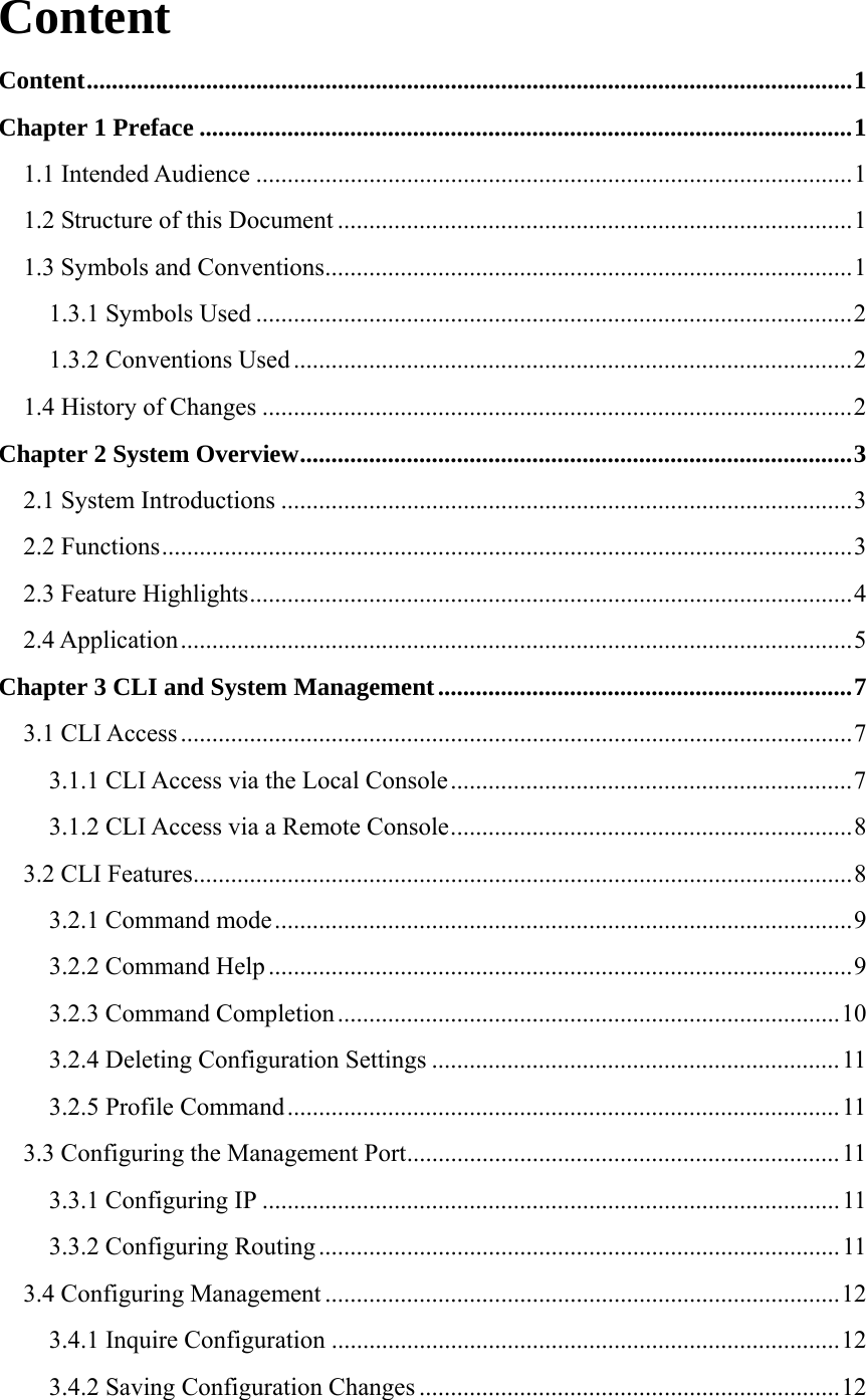 Content Content..........................................................................................................................1 Chapter 1 Preface ........................................................................................................1 1.1 Intended Audience ...............................................................................................1 1.2 Structure of this Document ..................................................................................1 1.3 Symbols and Conventions....................................................................................1 1.3.1 Symbols Used ...............................................................................................2 1.3.2 Conventions Used .........................................................................................2 1.4 History of Changes ..............................................................................................2 Chapter 2 System Overview........................................................................................3 2.1 System Introductions ...........................................................................................3 2.2 Functions..............................................................................................................3 2.3 Feature Highlights................................................................................................4 2.4 Application...........................................................................................................5 Chapter 3 CLI and System Management..................................................................7 3.1 CLI Access ...........................................................................................................7 3.1.1 CLI Access via the Local Console................................................................7 3.1.2 CLI Access via a Remote Console................................................................8 3.2 CLI Features.........................................................................................................8 3.2.1 Command mode............................................................................................9 3.2.2 Command Help .............................................................................................9 3.2.3 Command Completion................................................................................10 3.2.4 Deleting Configuration Settings .................................................................11 3.2.5 Profile Command........................................................................................11 3.3 Configuring the Management Port.....................................................................11 3.3.1 Configuring IP ............................................................................................11 3.3.2 Configuring Routing ...................................................................................11 3.4 Configuring Management ..................................................................................12 3.4.1 Inquire Configuration .................................................................................12 3.4.2 Saving Configuration Changes ...................................................................12 
