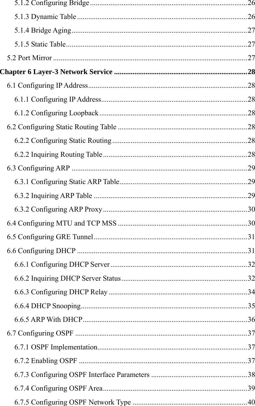 5.1.2 Configuring Bridge .....................................................................................26 5.1.3 Dynamic Table ............................................................................................26 5.1.4 Bridge Aging...............................................................................................27 5.1.5 Static Table..................................................................................................27 5.2 Port Mirror .........................................................................................................27 Chapter 6 Layer-3 Network Service ........................................................................28 6.1 Configuring IP Address......................................................................................28 6.1.1 Configuring IP Address...............................................................................28 6.1.2 Configuring Loopback................................................................................28 6.2 Configuring Static Routing Table ......................................................................28 6.2.2 Configuring Static Routing.........................................................................28 6.2.2 Inquiring Routing Table ..............................................................................28 6.3 Configuring ARP ...............................................................................................29 6.3.1 Configuring Static ARP Table.....................................................................29 6.3.2 Inquiring ARP Table ...................................................................................29 6.3.2 Configuring ARP Proxy..............................................................................30 6.4 Configuring MTU and TCP MSS ......................................................................30 6.5 Configuring GRE Tunnel...................................................................................31 6.6 Configuring DHCP ............................................................................................31 6.6.1 Configuring DHCP Server ..........................................................................32 6.6.2 Inquiring DHCP Server Status....................................................................32 6.6.3 Configuring DHCP Relay ...........................................................................34 6.6.4 DHCP Snooping..........................................................................................35 6.6.5 ARP With DHCP.........................................................................................36 6.7 Configuring OSPF .............................................................................................37 6.7.1 OSPF Implementation.................................................................................37 6.7.2 Enabling OSPF ...........................................................................................37 6.7.3 Configuring OSPF Interface Parameters ....................................................38 6.7.4 Configuring OSPF Area..............................................................................39 6.7.5 Configuring OSPF Network Type ..............................................................40 