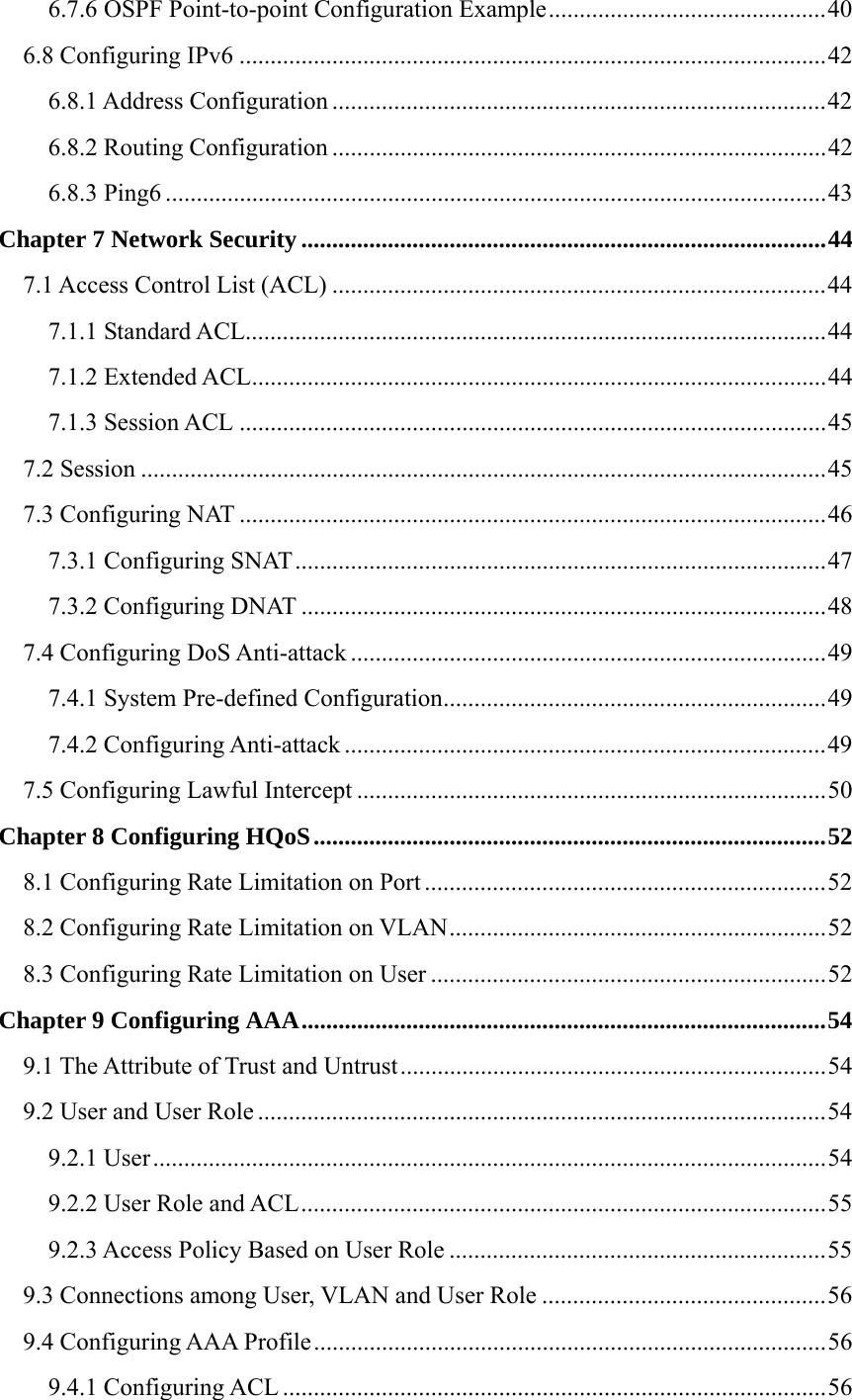 6.7.6 OSPF Point-to-point Configuration Example.............................................40 6.8 Configuring IPv6 ...............................................................................................42 6.8.1 Address Configuration ................................................................................42 6.8.2 Routing Configuration ................................................................................42 6.8.3 Ping6 ...........................................................................................................43 Chapter 7 Network Security.....................................................................................44 7.1 Access Control List (ACL) ................................................................................44 7.1.1 Standard ACL..............................................................................................44 7.1.2 Extended ACL.............................................................................................44 7.1.3 Session ACL ...............................................................................................45 7.2 Session ...............................................................................................................45 7.3 Configuring NAT ...............................................................................................46 7.3.1 Configuring SNAT......................................................................................47 7.3.2 Configuring DNAT .....................................................................................48 7.4 Configuring DoS Anti-attack .............................................................................49 7.4.1 System Pre-defined Configuration..............................................................49 7.4.2 Configuring Anti-attack ..............................................................................49 7.5 Configuring Lawful Intercept ............................................................................50 Chapter 8 Configuring HQoS...................................................................................52 8.1 Configuring Rate Limitation on Port .................................................................52 8.2 Configuring Rate Limitation on VLAN.............................................................52 8.3 Configuring Rate Limitation on User ................................................................52 Chapter 9 Configuring AAA.....................................................................................54 9.1 The Attribute of Trust and Untrust.....................................................................54 9.2 User and User Role ............................................................................................54 9.2.1 User.............................................................................................................54 9.2.2 User Role and ACL.....................................................................................55 9.2.3 Access Policy Based on User Role .............................................................55 9.3 Connections among User, VLAN and User Role ..............................................56 9.4 Configuring AAA Profile...................................................................................56 9.4.1 Configuring ACL ........................................................................................56 