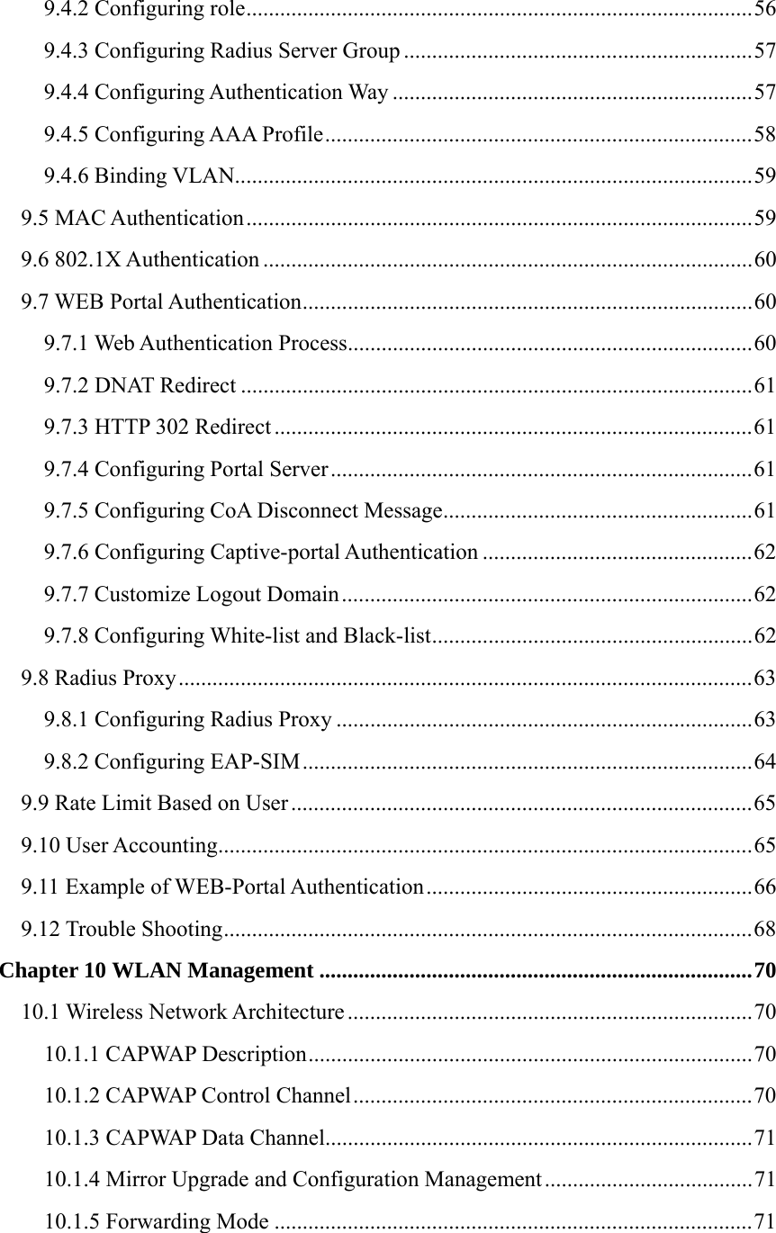 9.4.2 Configuring role..........................................................................................56 9.4.3 Configuring Radius Server Group ..............................................................57 9.4.4 Configuring Authentication Way ................................................................57 9.4.5 Configuring AAA Profile............................................................................58 9.4.6 Binding VLAN............................................................................................59 9.5 MAC Authentication..........................................................................................59 9.6 802.1X Authentication .......................................................................................60 9.7 WEB Portal Authentication................................................................................60 9.7.1 Web Authentication Process........................................................................60 9.7.2 DNAT Redirect ...........................................................................................61 9.7.3 HTTP 302 Redirect .....................................................................................61 9.7.4 Configuring Portal Server...........................................................................61 9.7.5 Configuring CoA Disconnect Message.......................................................61 9.7.6 Configuring Captive-portal Authentication ................................................62 9.7.7 Customize Logout Domain.........................................................................62 9.7.8 Configuring White-list and Black-list.........................................................62 9.8 Radius Proxy......................................................................................................63 9.8.1 Configuring Radius Proxy ..........................................................................63 9.8.2 Configuring EAP-SIM................................................................................64 9.9 Rate Limit Based on User..................................................................................65 9.10 User Accounting...............................................................................................65 9.11 Example of WEB-Portal Authentication..........................................................66 9.12 Trouble Shooting..............................................................................................68 Chapter 10 WLAN Management .............................................................................70 10.1 Wireless Network Architecture ........................................................................70 10.1.1 CAPWAP Description...............................................................................70 10.1.2 CAPWAP Control Channel.......................................................................70 10.1.3 CAPWAP Data Channel............................................................................71 10.1.4 Mirror Upgrade and Configuration Management.....................................71 10.1.5 Forwarding Mode .....................................................................................71 