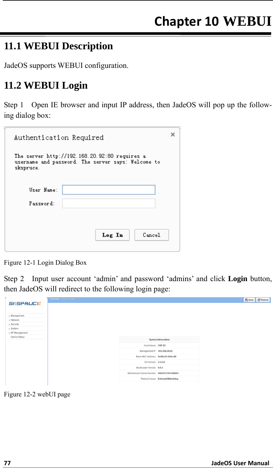 77JadeOSUserManualChapter10 WEBUI 11.1 WEBUI Description JadeOS supports WEBUI configuration.   11.2 WEBUI Login Step 1    Open IE browser and input IP address, then JadeOS will pop up the follow-ing dialog box:  Figure 12-1 Login Dialog Box Step 2  Input user account ‘admin’ and password ‘admins’ and click Login button, then JadeOS will redirect to the following login page:  Figure 12-2 webUI page  