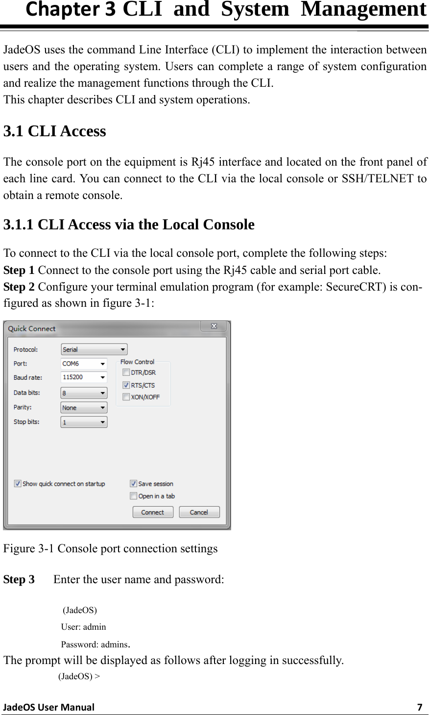 JadeOSUserManual7Chapter3 CLI and System Management  JadeOS uses the command Line Interface (CLI) to implement the interaction between users and the operating system. Users can complete a range of system configuration and realize the management functions through the CLI.   This chapter describes CLI and system operations. 3.1 CLI Access The console port on the equipment is Rj45 interface and located on the front panel of each line card. You can connect to the CLI via the local console or SSH/TELNET to obtain a remote console. 3.1.1 CLI Access via the Local Console To connect to the CLI via the local console port, complete the following steps: Step 1 Connect to the console port using the Rj45 cable and serial port cable. Step 2 Configure your terminal emulation program (for example: SecureCRT) is con-figured as shown in figure 3-1:    Figure 3-1 Console port connection settings Step 3   Enter the user name and password:  (JadeOS) User: admin Password: admins. The prompt will be displayed as follows after logging in successfully.  (JadeOS) &gt; 