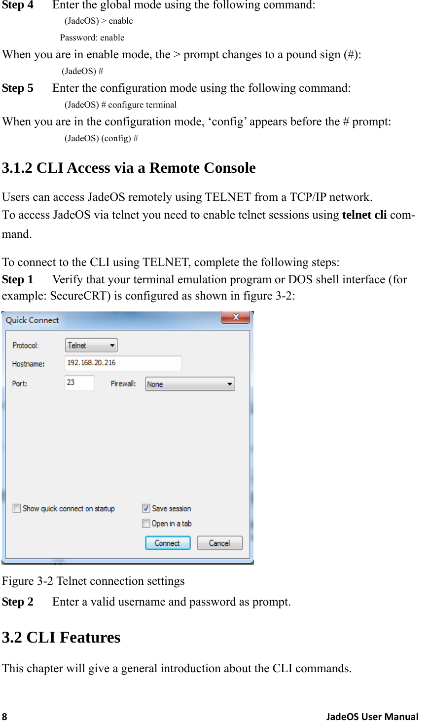 8JadeOSUserManualStep 4      Enter the global mode using the following command:  (JadeOS) &gt; enable Password: enable When you are in enable mode, the &gt; prompt changes to a pound sign (#):  (JadeOS) # Step 5    Enter the configuration mode using the following command:   (JadeOS) # configure terminal When you are in the configuration mode, ‘config’ appears before the # prompt:   (JadeOS) (config) # 3.1.2 CLI Access via a Remote Console Users can access JadeOS remotely using TELNET from a TCP/IP network.   To access JadeOS via telnet you need to enable telnet sessions using telnet cli com-mand. To connect to the CLI using TELNET, complete the following steps: Step 1   Verify that your terminal emulation program or DOS shell interface (for example: SecureCRT) is configured as shown in figure 3-2:    Figure 3-2 Telnet connection settings Step 2   Enter a valid username and password as prompt. 3.2 CLI Features This chapter will give a general introduction about the CLI commands. 