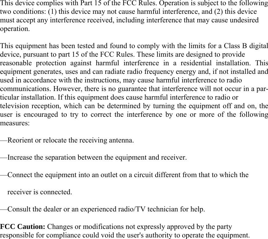  This device complies with Part 15 of the FCC Rules. Operation is subject to the following two conditions: (1) this device may not cause harmful interference, and (2) this device must accept any interference received, including interference that may cause undesired operation.   This equipment has been tested and found to comply with the limits for a Class B digital device, pursuant to part 15 of the FCC Rules. These limits are designed to provide   reasonable protection against harmful interference in a residential installation. This equipment generates, uses and can radiate radio frequency energy and, if not installed and used in accordance with the instructions, may cause harmful interference to radio   communications. However, there is no guarantee that interference will not occur in a par-ticular installation. If this equipment does cause harmful interference to radio or   television reception, which can be determined by turning the equipment off and on, the user is encouraged to try to correct the interference by one or more of the following measures: —Reorient or relocate the receiving antenna. —Increase the separation between the equipment and receiver. —Connect the equipment into an outlet on a circuit different from that to which the   receiver is connected. —Consult the dealer or an experienced radio/TV technician for help. FCC Caution: Changes or modifications not expressly approved by the party   responsible for compliance could void the user&apos;s authority to operate the equipment.     