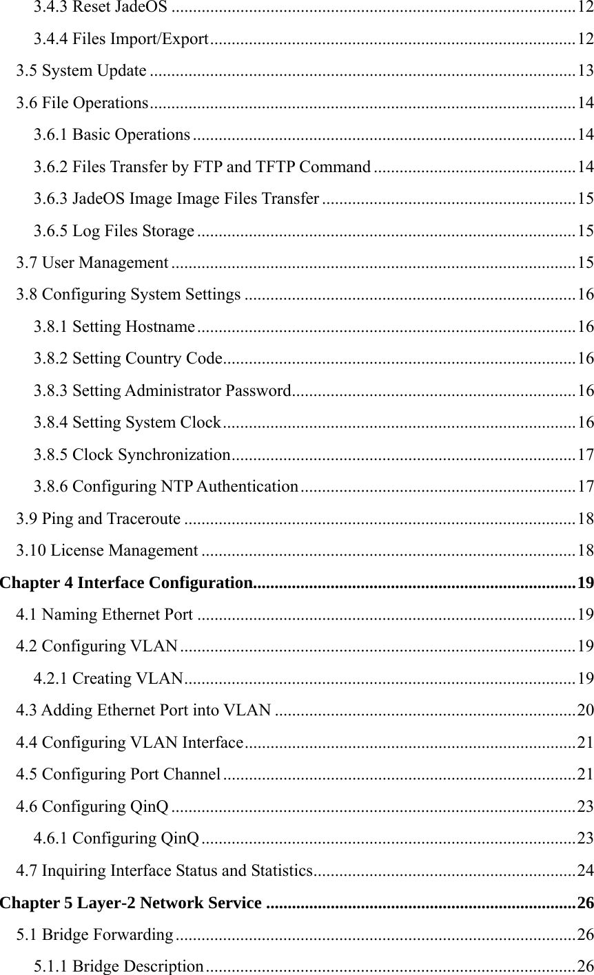 3.4.3 Reset JadeOS ..............................................................................................12 3.4.4 Files Import/Export.....................................................................................12 3.5 System Update ...................................................................................................13 3.6 File Operations...................................................................................................14 3.6.1 Basic Operations .........................................................................................14 3.6.2 Files Transfer by FTP and TFTP Command ...............................................14 3.6.3 JadeOS Image Image Files Transfer ...........................................................15 3.6.5 Log Files Storage ........................................................................................15 3.7 User Management ..............................................................................................15 3.8 Configuring System Settings .............................................................................16 3.8.1 Setting Hostname........................................................................................16 3.8.2 Setting Country Code..................................................................................16 3.8.3 Setting Administrator Password..................................................................16 3.8.4 Setting System Clock..................................................................................16 3.8.5 Clock Synchronization................................................................................17 3.8.6 Configuring NTP Authentication ................................................................17 3.9 Ping and Traceroute ...........................................................................................18 3.10 License Management .......................................................................................18 Chapter 4 Interface Configuration...........................................................................19 4.1 Naming Ethernet Port ........................................................................................19 4.2 Configuring VLAN............................................................................................19 4.2.1 Creating VLAN...........................................................................................19 4.3 Adding Ethernet Port into VLAN ......................................................................20 4.4 Configuring VLAN Interface.............................................................................21 4.5 Configuring Port Channel ..................................................................................21 4.6 Configuring QinQ ..............................................................................................23 4.6.1 Configuring QinQ .......................................................................................23 4.7 Inquiring Interface Status and Statistics.............................................................24 Chapter 5 Layer-2 Network Service ........................................................................26 5.1 Bridge Forwarding .............................................................................................26 5.1.1 Bridge Description......................................................................................26 