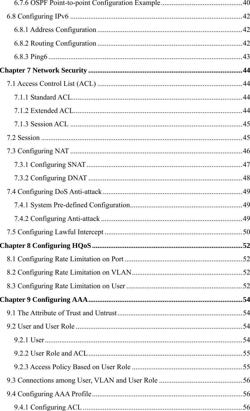 6.7.6 OSPF Point-to-point Configuration Example.............................................40 6.8 Configuring IPv6 ...............................................................................................42 6.8.1 Address Configuration ................................................................................42 6.8.2 Routing Configuration ................................................................................42 6.8.3 Ping6 ...........................................................................................................43 Chapter 7 Network Security .....................................................................................44 7.1 Access Control List (ACL) ................................................................................44 7.1.1 Standard ACL..............................................................................................44 7.1.2 Extended ACL.............................................................................................44 7.1.3 Session ACL ...............................................................................................45 7.2 Session ...............................................................................................................45 7.3 Configuring NAT ...............................................................................................46 7.3.1 Configuring SNAT......................................................................................47 7.3.2 Configuring DNAT .....................................................................................48 7.4 Configuring DoS Anti-attack .............................................................................49 7.4.1 System Pre-defined Configuration..............................................................49 7.4.2 Configuring Anti-attack ..............................................................................49 7.5 Configuring Lawful Intercept ............................................................................50 Chapter 8 Configuring HQoS...................................................................................52 8.1 Configuring Rate Limitation on Port .................................................................52 8.2 Configuring Rate Limitation on VLAN.............................................................52 8.3 Configuring Rate Limitation on User ................................................................52 Chapter 9 Configuring AAA.....................................................................................54 9.1 The Attribute of Trust and Untrust.....................................................................54 9.2 User and User Role ............................................................................................54 9.2.1 User.............................................................................................................54 9.2.2 User Role and ACL.....................................................................................55 9.2.3 Access Policy Based on User Role .............................................................55 9.3 Connections among User, VLAN and User Role ..............................................56 9.4 Configuring AAA Profile...................................................................................56 9.4.1 Configuring ACL ........................................................................................56 