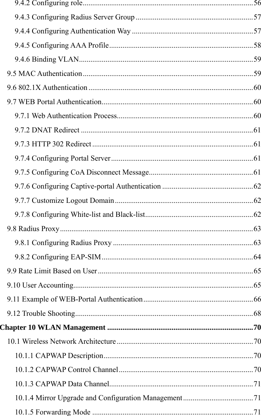 9.4.2 Configuring role..........................................................................................56 9.4.3 Configuring Radius Server Group ..............................................................57 9.4.4 Configuring Authentication Way ................................................................57 9.4.5 Configuring AAA Profile............................................................................58 9.4.6 Binding VLAN............................................................................................59 9.5 MAC Authentication..........................................................................................59 9.6 802.1X Authentication .......................................................................................60 9.7 WEB Portal Authentication................................................................................60 9.7.1 Web Authentication Process........................................................................60 9.7.2 DNAT Redirect ...........................................................................................61 9.7.3 HTTP 302 Redirect .....................................................................................61 9.7.4 Configuring Portal Server...........................................................................61 9.7.5 Configuring CoA Disconnect Message.......................................................61 9.7.6 Configuring Captive-portal Authentication ................................................62 9.7.7 Customize Logout Domain.........................................................................62 9.7.8 Configuring White-list and Black-list.........................................................62 9.8 Radius Proxy......................................................................................................63 9.8.1 Configuring Radius Proxy ..........................................................................63 9.8.2 Configuring EAP-SIM................................................................................64 9.9 Rate Limit Based on User ..................................................................................65 9.10 User Accounting...............................................................................................65 9.11 Example of WEB-Portal Authentication..........................................................66 9.12 Trouble Shooting..............................................................................................68 Chapter 10 WLAN Management .............................................................................70 10.1 Wireless Network Architecture ........................................................................70 10.1.1 CAPWAP Description...............................................................................70 10.1.2 CAPWAP Control Channel.......................................................................70 10.1.3 CAPWAP Data Channel............................................................................71 10.1.4 Mirror Upgrade and Configuration Management.....................................71 10.1.5 Forwarding Mode .....................................................................................71 