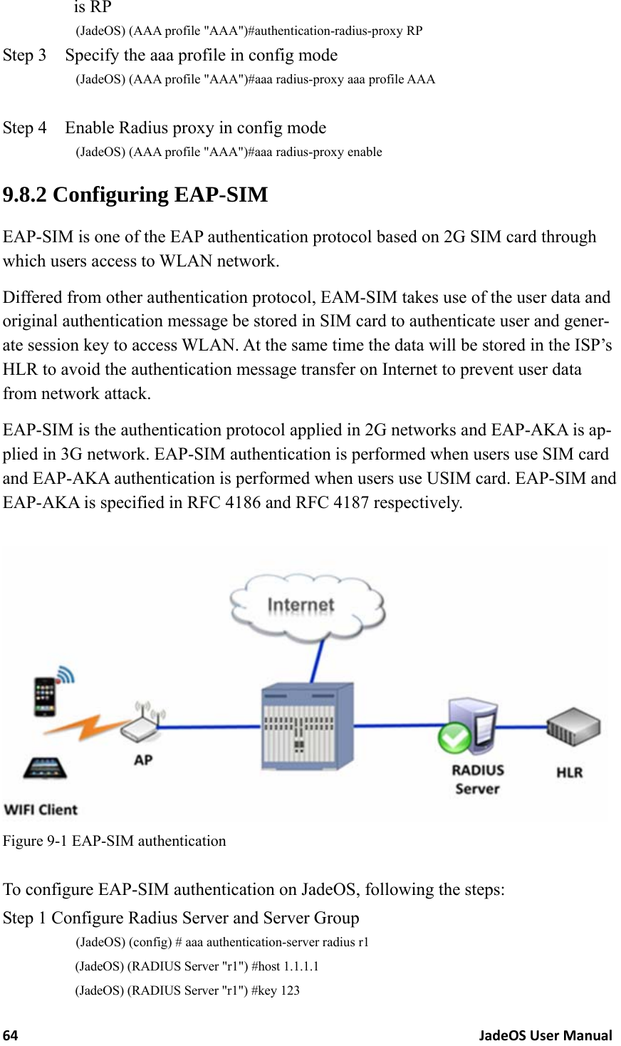 64JadeOSUserManualis RP (JadeOS) (AAA profile &quot;AAA&quot;)#authentication-radius-proxy RP Step 3    Specify the aaa profile in config mode (JadeOS) (AAA profile &quot;AAA&quot;)#aaa radius-proxy aaa profile AAA  Step 4    Enable Radius proxy in config mode (JadeOS) (AAA profile &quot;AAA&quot;)#aaa radius-proxy enable 9.8.2 Configuring EAP-SIM EAP-SIM is one of the EAP authentication protocol based on 2G SIM card through which users access to WLAN network.   Differed from other authentication protocol, EAM-SIM takes use of the user data and original authentication message be stored in SIM card to authenticate user and gener-ate session key to access WLAN. At the same time the data will be stored in the ISP’s HLR to avoid the authentication message transfer on Internet to prevent user data from network attack. EAP-SIM is the authentication protocol applied in 2G networks and EAP-AKA is ap-plied in 3G network. EAP-SIM authentication is performed when users use SIM card and EAP-AKA authentication is performed when users use USIM card. EAP-SIM and EAP-AKA is specified in RFC 4186 and RFC 4187 respectively.   Figure 9-1 EAP-SIM authentication  To configure EAP-SIM authentication on JadeOS, following the steps: Step 1 Configure Radius Server and Server Group (JadeOS) (config) # aaa authentication-server radius r1 (JadeOS) (RADIUS Server &quot;r1&quot;) #host 1.1.1.1 (JadeOS) (RADIUS Server &quot;r1&quot;) #key 123 