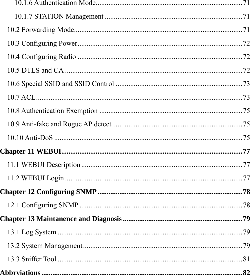 10.1.6 Authentication Mode.................................................................................71 10.1.7 STATION Management ............................................................................71 10.2 Forwarding Mode.............................................................................................71 10.3 Configuring Power...........................................................................................72 10.4 Configuring Radio ...........................................................................................72 10.5 DTLS and CA ..................................................................................................72 10.6 Special SSID and SSID Control ......................................................................73 10.7 ACL..................................................................................................................73 10.8 Authentication Exemption ...............................................................................75 10.9 Anti-fake and Rogue AP detect ........................................................................75 10.10 Anti-DoS ........................................................................................................75 Chapter 11 WEBUI....................................................................................................77 11.1 WEBUI Description .........................................................................................77 11.2 WEBUI Login ..................................................................................................77 Chapter 12 Configuring SNMP................................................................................78 12.1 Configuring SNMP ..........................................................................................78 Chapter 13 Maintanence and Diagnosis..................................................................79 13.1 Log System ......................................................................................................79 13.2 System Management........................................................................................79 13.3 Sniffer Tool ......................................................................................................81 Abbrviations...............................................................................................................82 