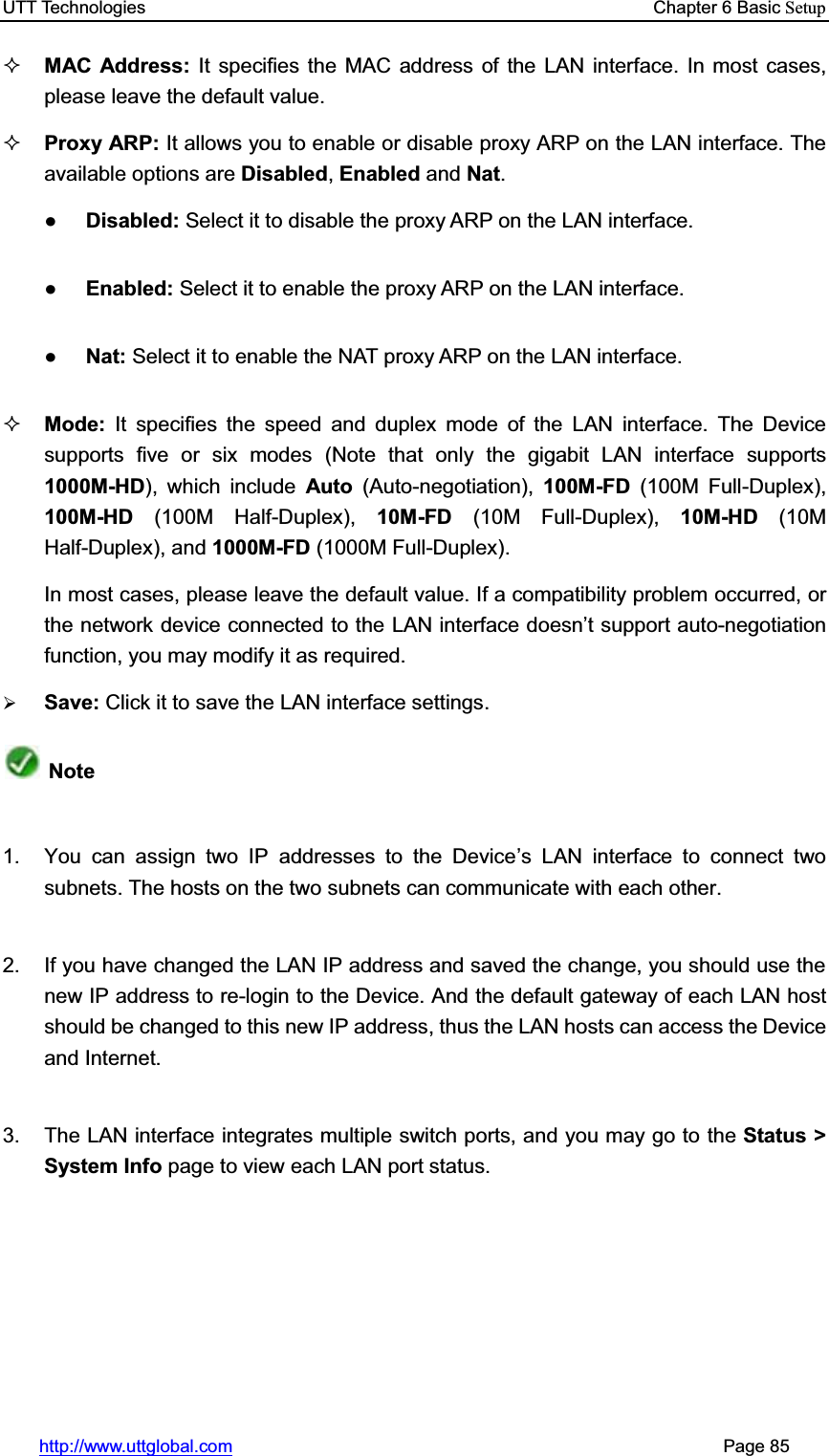 UTT Technologies    Chapter 6 Basic Setuphttp://www.uttglobal.com                                                       Page 85 MAC Address: It specifies the MAC address of the LAN interface. In most cases, please leave the default value. Proxy ARP: It allows you to enable or disable proxy ARP on the LAN interface. The available options are Disabled,Enabled and Nat.ƔDisabled: Select it to disable the proxy ARP on the LAN interface. ƔEnabled: Select it to enable the proxy ARP on the LAN interface. ƔNat: Select it to enable the NAT proxy ARP on the LAN interface.Mode:  It specifies the speed and duplex mode of the LAN interface. The Device supports five or six modes (Note that only the gigabit LAN interface supports 1000M-HD), which include Auto  (Auto-negotiation),  100M-FD (100M Full-Duplex), 100M-HD (100M Half-Duplex), 10M-FD (10M Full-Duplex), 10M-HD (10M Half-Duplex), and 1000M-FD (1000M Full-Duplex).   In most cases, please leave the default value. If a compatibility problem occurred, or the network device connected to the LAN interface doesn¶t support auto-negotiation function, you may modify it as required.¾Save: Click it to save the LAN interface settings.Note1.  You can assign two IP addresses to the Device¶s LAN interface to connect two subnets. The hosts on the two subnets can communicate with each other. 2.  If you have changed the LAN IP address and saved the change, you should use the new IP address to re-login to the Device. And the default gateway of each LAN host should be changed to this new IP address, thus the LAN hosts can access the Device and Internet. 3.  The LAN interface integrates multiple switch ports, and you may go to the Status &gt; System Info page to view each LAN port status.   