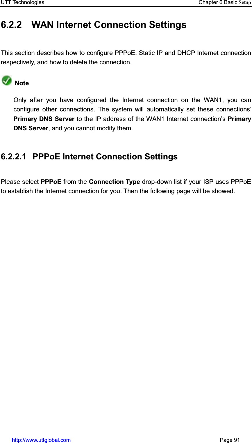 UTT Technologies    Chapter 6 Basic Setuphttp://www.uttglobal.com                                                       Page 91 6.2.2 WAN Internet Connection Settings This section describes how to configure PPPoE, Static IP and DHCP Internet connection respectively, and how to delete the connection. NoteOnly after you have configured the Internet connection on the WAN1, you can configure other connections. The system will automatically set these connections¶Primary DNS Server to the IP address of the WAN1 Internet connection¶sPrimary DNS Server, and you cannot modify them. 6.2.2.1  PPPoE Internet Connection Settings Please select PPPoE from the Connection Type drop-down list if your ISP uses PPPoE to establish the Internet connection for you. Then the following page will be showed. 