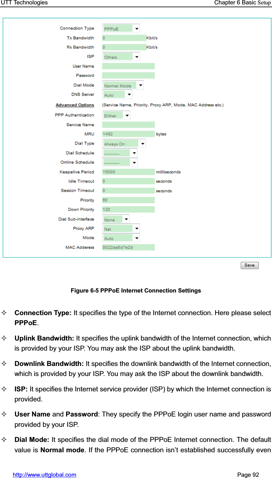 UTT Technologies    Chapter 6 Basic Setuphttp://www.uttglobal.com                                                       Page 92 Figure 6-5 PPPoE Internet Connection Settings Connection Type: It specifies the type of the Internet connection. Here please select PPPoE.Uplink Bandwidth: It specifies the uplink bandwidth of the Internet connection, which is provided by your ISP. You may ask the ISP about the uplink bandwidth. Downlink Bandwidth: It specifies the downlink bandwidth of the Internet connection, which is provided by your ISP. You may ask the ISP about the downlink bandwidth. ISP: It specifies the Internet service provider (ISP) by which the Internet connection is provided. User Name and Password: They specify the PPPoE login user name and password provided by your ISP. Dial Mode: It specifies the dial mode of the PPPoE Internet connection. The default value is Normal mode. If the PPPoE connection isn¶t established successfully even 