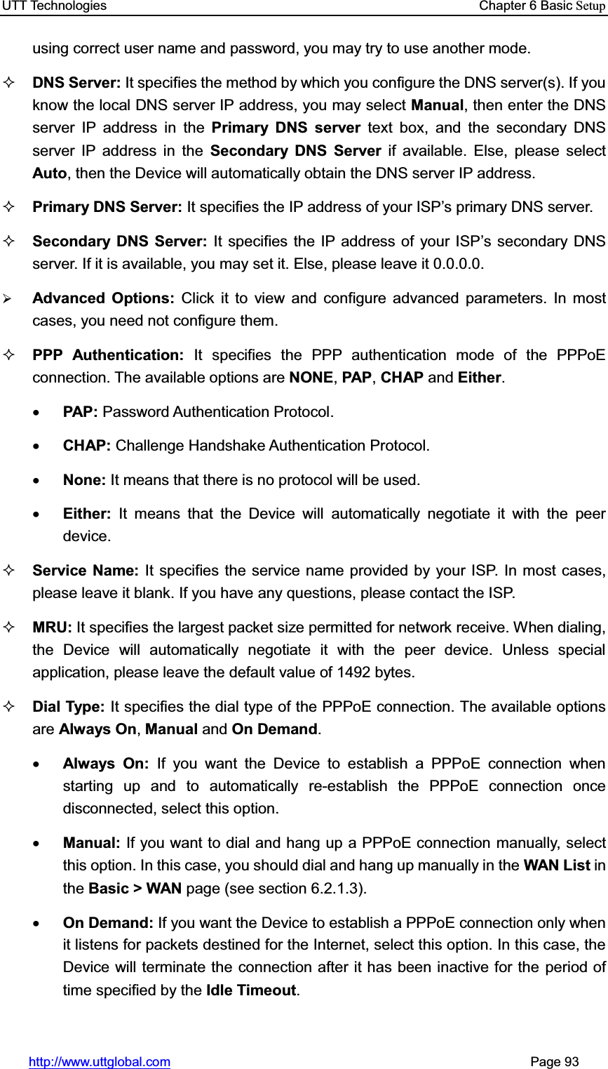 UTT Technologies    Chapter 6 Basic Setuphttp://www.uttglobal.com                                                       Page 93 using correct user name and password, you may try to use another mode. DNS Server: It specifies the method by which you configure the DNS server(s). If you know the local DNS server IP address, you may select Manual, then enter the DNS server IP address in the Primary DNS server text box, and the secondary DNS server IP address in the Secondary DNS Server if available. Else, please selectAuto, then the Device will automatically obtain the DNS server IP address.Primary DNS Server: It specifies WKH,3DGGUHVVRI\RXU,63¶VSULPDU\&apos;16server. Secondary DNS Server: It specifies the IP address of your ISP¶s secondary DNS server. If it is available, you may set it. Else, please leave it 0.0.0.0.¾Advanced Options: Click it to view and configure advanced parameters. In most cases, you need not configure them. PPP Authentication: It specifies the PPP authentication mode of the PPPoE connection. The available options are NONE,PAP,CHAP and Either.xPAP: Password Authentication Protocol. xCHAP: Challenge Handshake Authentication Protocol. xNone: It means that there is no protocol will be used. xEither:  It means that the Device will automatically negotiate it with the peer device. Service Name: It specifies the service name provided by your ISP. In most cases, please leave it blank. If you have any questions, please contact the ISP. MRU: It specifies the largest packet size permitted for network receive. When dialing, the Device will automatically negotiate it with the peer device. Unless special application, please leave the default value of 1492 bytes. Dial Type: It specifies the dial type of the PPPoE connection. The available options are Always On,Manual and On Demand.xAlways On: If you want the Device to establish a PPPoE connection when starting up and to automatically re-establish the PPPoE connection once disconnected, select this option.   xManual: If you want to dial and hang up a PPPoE connection manually, select this option. In this case, you should dial and hang up manually in the WAN List in the Basic &gt; WAN page (see section 6.2.1.3).   xOn Demand: If you want the Device to establish a PPPoE connection only when it listens for packets destined for the Internet, select this option. In this case, the Device will terminate the connection after it has been inactive for the period of time specified by the Idle Timeout.   