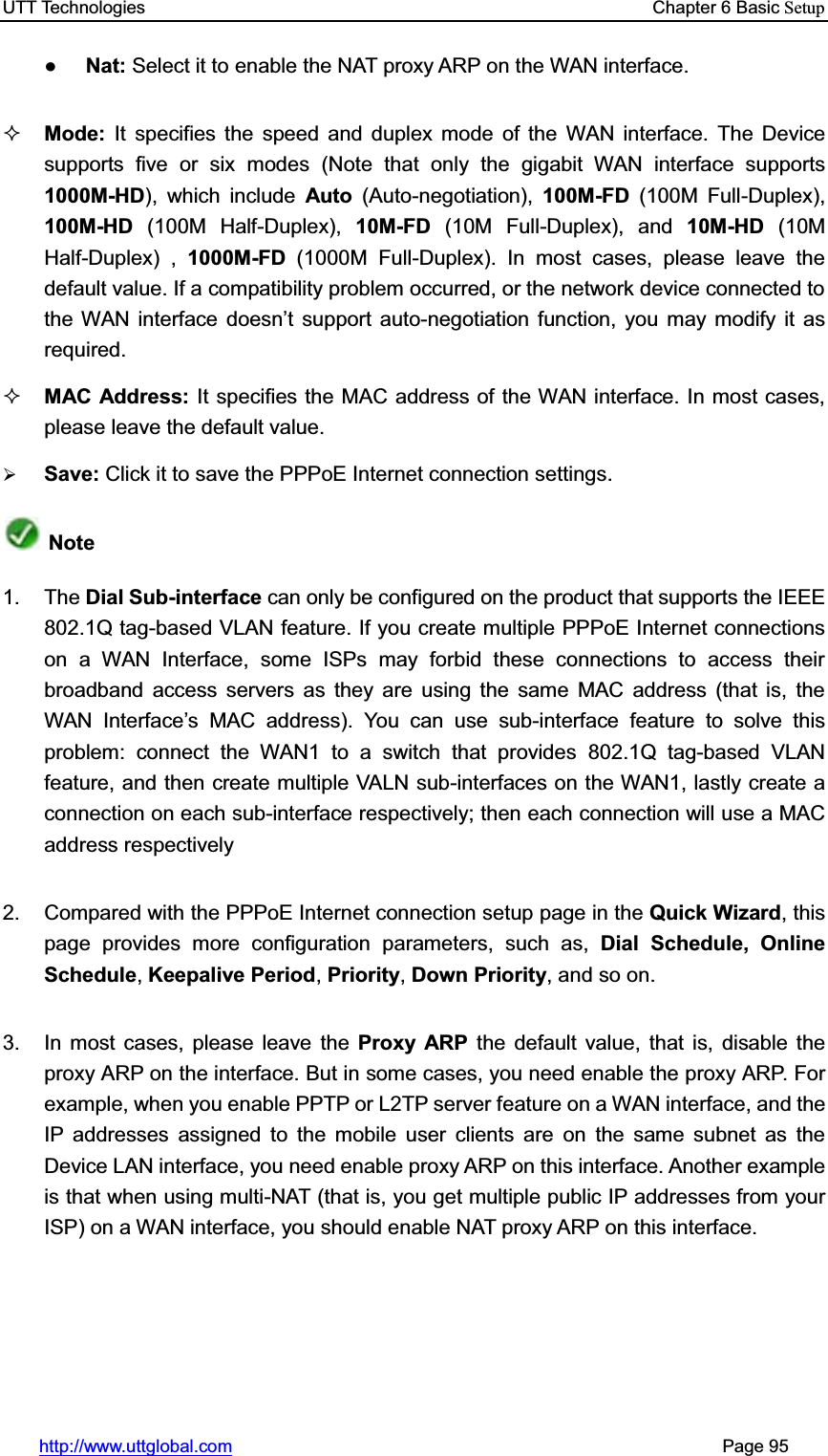 UTT Technologies    Chapter 6 Basic Setuphttp://www.uttglobal.com                                                       Page 95 ƔNat: Select it to enable the NAT proxy ARP on the WAN interface.Mode:  It specifies the speed and duplex mode of the WAN interface. The Device supports five or six modes (Note that only the gigabit WAN interface supports 1000M-HD), which include Auto  (Auto-negotiation),  100M-FD (100M Full-Duplex), 100M-HD (100M Half-Duplex), 10M-FD (10M Full-Duplex), and 10M-HD (10M Half-Duplex) , 1000M-FD (1000M Full-Duplex). In most cases, please leave the default value. If a compatibility problem occurred, or the network device connected to the WAN interface doesn¶t support auto-negotiation function, you may modify it as required. MAC Address: It specifies the MAC address of the WAN interface. In most cases, please leave the default value. ¾Save: Click it to save the PPPoE Internet connection settings.Note1. The Dial Sub-interface can only be configured on the product that supports the IEEE 802.1Q tag-based VLAN feature. If you create multiple PPPoE Internet connections on a WAN Interface, some ISPs may forbid these connections to access their broadband access servers as they are using the same MAC address (that is, the WAN Interface¶s MAC address). You can use sub-interface feature to solve this problem: connect the WAN1 to a switch that provides 802.1Q tag-based VLAN feature, and then create multiple VALN sub-interfaces on the WAN1, lastly create a connection on each sub-interface respectively; then each connection will use a MAC address respectively 2.  Compared with the PPPoE Internet connection setup page in the Quick Wizard, this page provides more configuration parameters, such as, Dial Schedule, Online Schedule, Keepalive Period,Priority,Down Priority, and so on. 3.  In most cases, please leave the Proxy ARP the default value, that is, disable the proxy ARP on the interface. But in some cases, you need enable the proxy ARP. For example, when you enable PPTP or L2TP server feature on a WAN interface, and the IP addresses assigned to the mobile user clients are on the same subnet as the Device LAN interface, you need enable proxy ARP on this interface. Another example is that when using multi-NAT (that is, you get multiple public IP addresses from your ISP) on a WAN interface, you should enable NAT proxy ARP on this interface. 