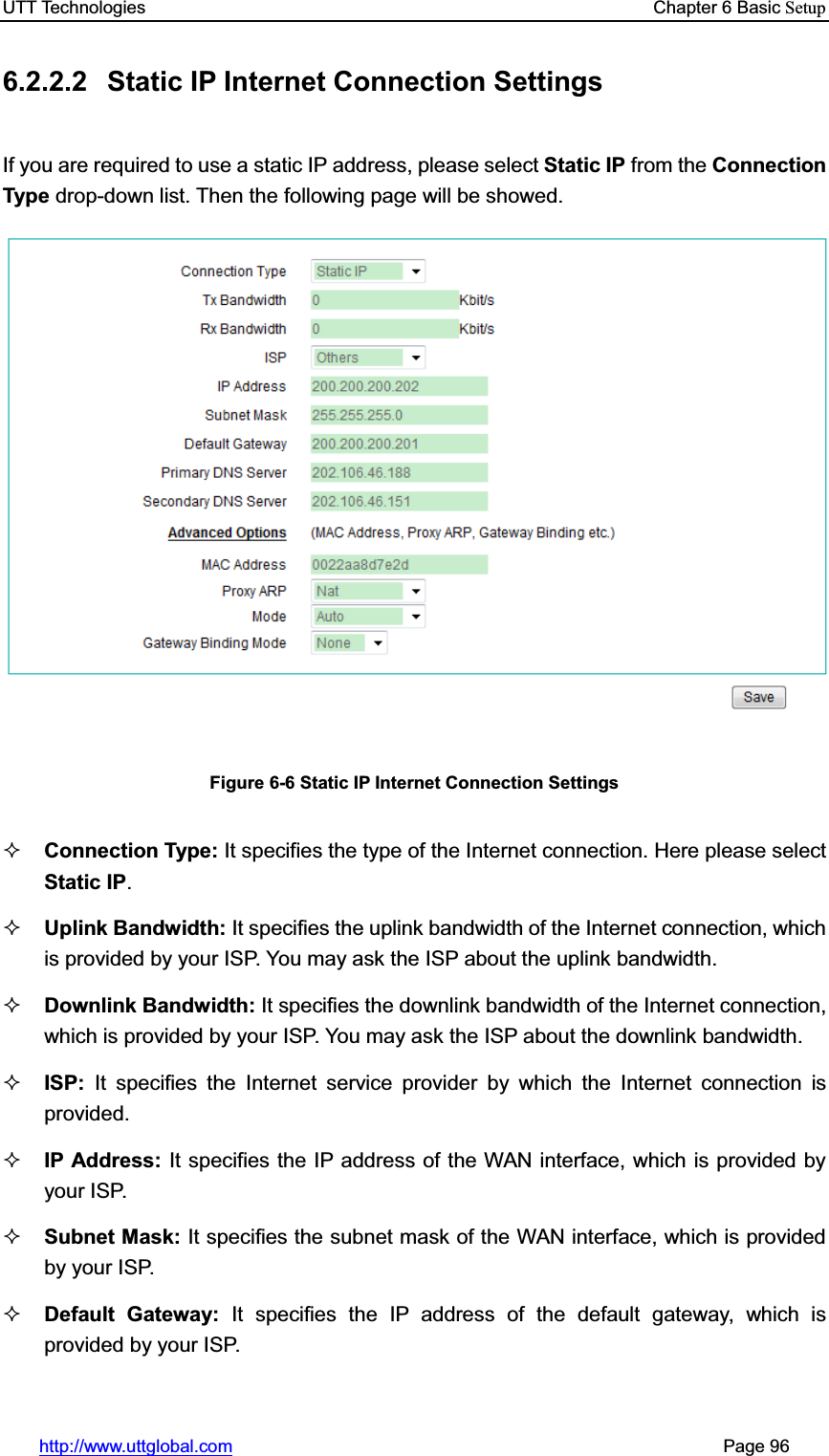 UTT Technologies    Chapter 6 Basic Setuphttp://www.uttglobal.com                                                       Page 96 6.2.2.2  Static IP Internet Connection Settings If you are required to use a static IP address, please select Static IP from the Connection Type drop-down list. Then the following page will be showed. Figure 6-6 Static IP Internet Connection Settings Connection Type: It specifies the type of the Internet connection. Here please select Static IP.Uplink Bandwidth: It specifies the uplink bandwidth of the Internet connection, which is provided by your ISP. You may ask the ISP about the uplink bandwidth. Downlink Bandwidth: It specifies the downlink bandwidth of the Internet connection, which is provided by your ISP. You may ask the ISP about the downlink bandwidth. ISP: It specifies the Internet service provider by which the Internet connection is provided. IP Address: It specifies the IP address of the WAN interface, which is provided by your ISP. Subnet Mask: It specifies the subnet mask of the WAN interface, which is provided by your ISP. Default Gateway: It specifies the IP address of the default gateway, which is provided by your ISP. 