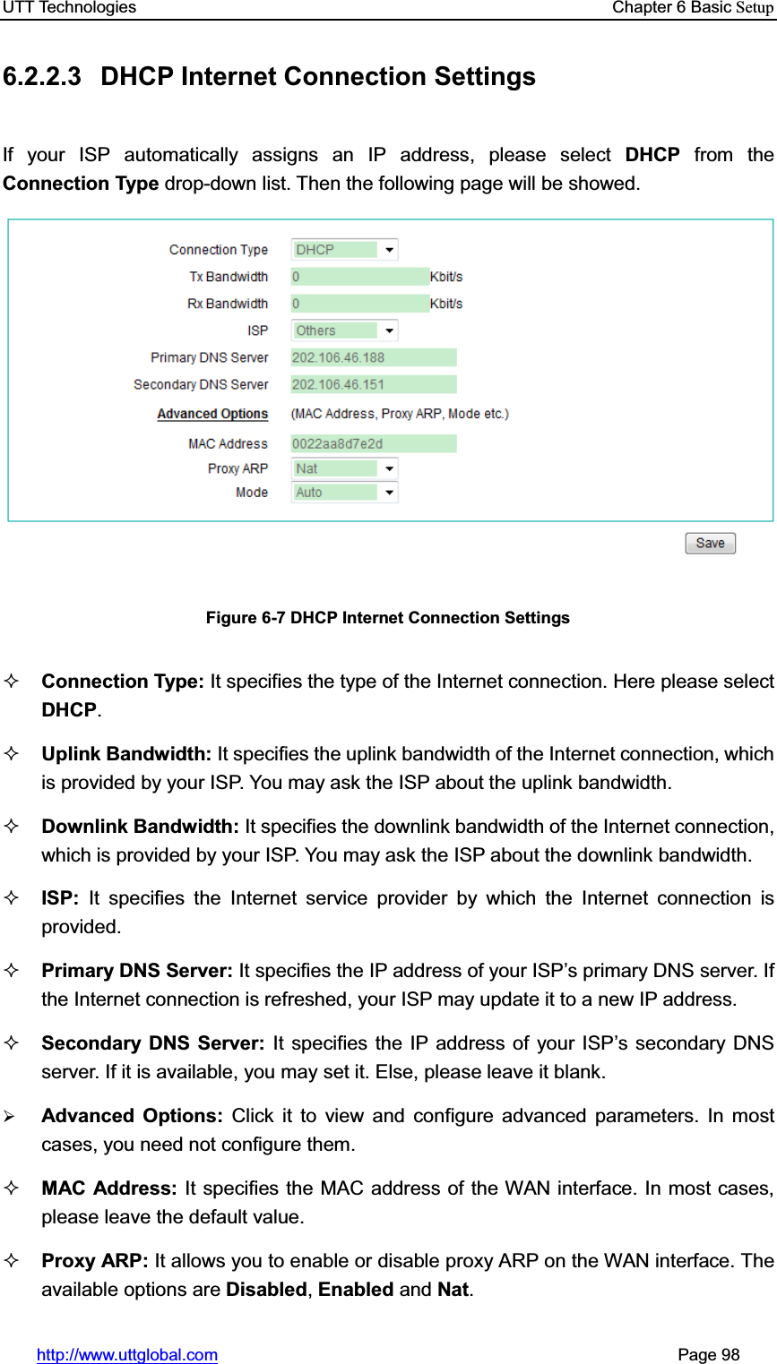 UTT Technologies    Chapter 6 Basic Setuphttp://www.uttglobal.com                                                       Page 98 6.2.2.3  DHCP Internet Connection Settings If your ISP automatically assigns an IP address, please select DHCP from the Connection Type drop-down list. Then the following page will be showed. Figure 6-7 DHCP Internet Connection Settings Connection Type: It specifies the type of the Internet connection. Here please select DHCP.Uplink Bandwidth: It specifies the uplink bandwidth of the Internet connection, which is provided by your ISP. You may ask the ISP about the uplink bandwidth. Downlink Bandwidth: It specifies the downlink bandwidth of the Internet connection, which is provided by your ISP. You may ask the ISP about the downlink bandwidth. ISP: It specifies the Internet service provider by which the Internet connection is provided. Primary DNS Server: It specifies WKH,3DGGUHVVRI\RXU,63¶VSULPDU\&apos;16server. If the Internet connection is refreshed, your ISP may update it to a new IP address.Secondary DNS Server: It specifies the IP address of your ISP¶s secondary DNS server. If it is available, you may set it. Else, please leave it blank.¾Advanced Options: Click it to view and configure advanced parameters. In most cases, you need not configure them. MAC Address: It specifies the MAC address of the WAN interface. In most cases, please leave the default value. Proxy ARP: It allows you to enable or disable proxy ARP on the WAN interface. The available options are Disabled,Enabled and Nat.
