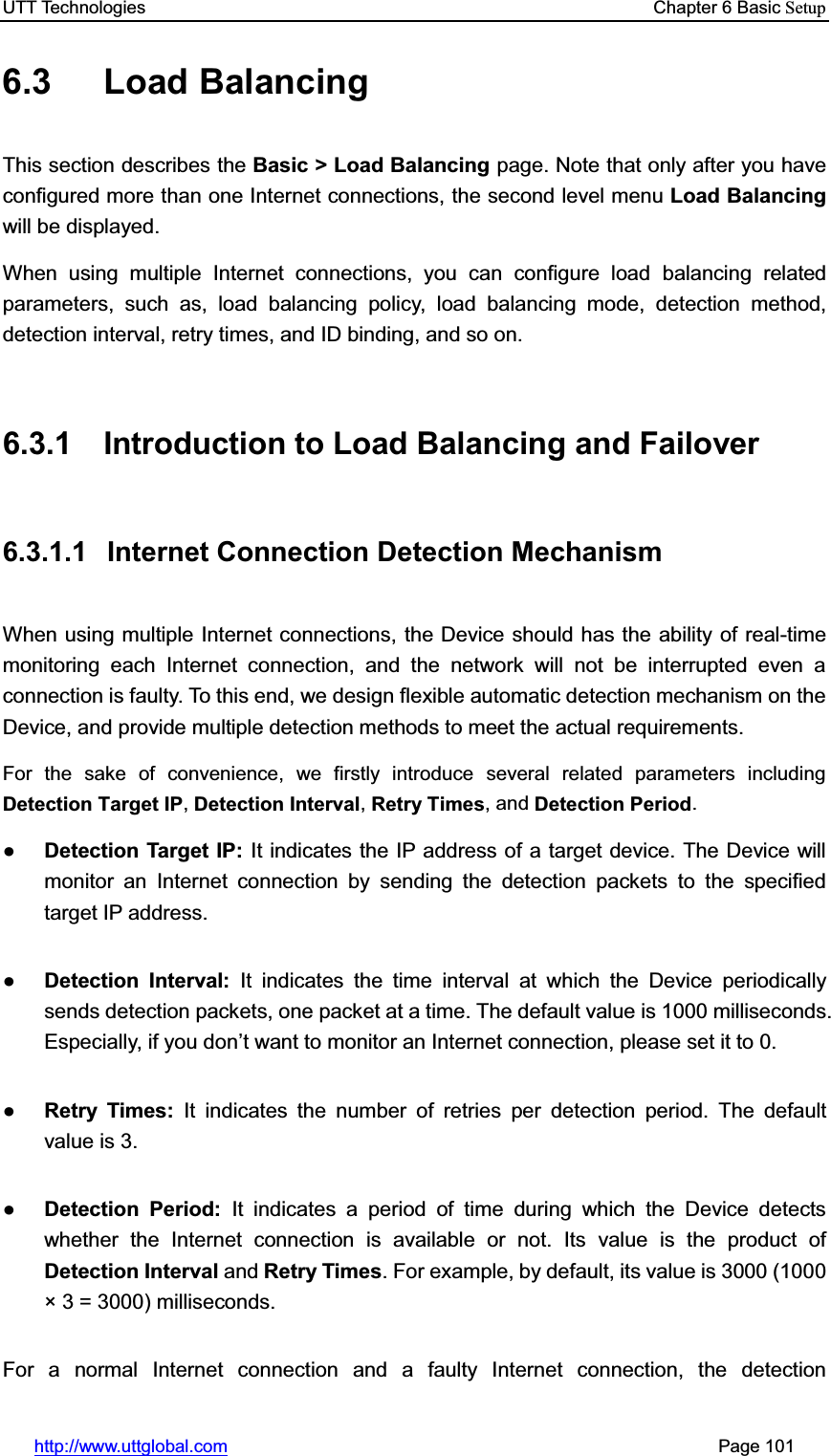UTT Technologies    Chapter 6 Basic Setuphttp://www.uttglobal.com                                                       Page 101 6.3 Load Balancing  This section describes the Basic &gt; Load Balancing page. Note that only after you have configured more than one Internet connections, the second level menu Load Balancingwill be displayed. When using multiple Internet connections, you can configure load balancing related parameters, such as, load balancing policy, load balancing mode, detection method, detection interval, retry times, and ID binding, and so on. 6.3.1  Introduction to Load Balancing and Failover 6.3.1.1  Internet Connection Detection Mechanism When using multiple Internet connections, the Device should has the ability of real-time monitoring each Internet connection, and the network will not be interrupted even a connection is faulty. To this end, we design flexible automatic detection mechanism on the Device, and provide multiple detection methods to meet the actual requirements.   For the sake of convenience, we firstly introduce several related parameters including Detection Target IP,Detection Interval,Retry Times, and Detection Period.ƔDetection Target IP: It indicates the IP address of a target device. The Device will monitor an Internet connection by sending the detection packets to the specified target IP address. ƔDetection Interval: It indicates the time interval at which the Device periodically sends detection packets, one packet at a time. The default value is 1000 milliseconds. Especially, if you don¶t want to monitor an Internet connection, please set it to 0.   ƔRetry Times: It indicates the number of retries per detection period. The default value is 3. ƔDetection Period: It indicates a period of time during which the Device detects whether the Internet connection is available or not. Its value is the product of Detection Interval and Retry Times. For example, by default, its value is 3000 (1000 × 3 = 3000) milliseconds.   For a normal Internet connection and a faulty Internet connection, the detection 