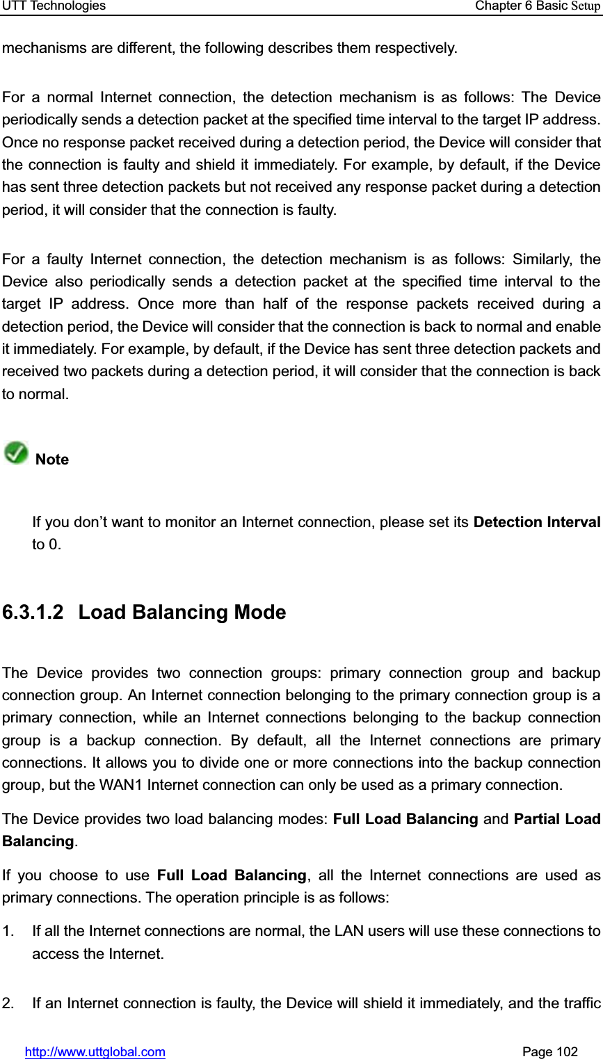 UTT Technologies    Chapter 6 Basic Setuphttp://www.uttglobal.com                                                       Page 102 mechanisms are different, the following describes them respectively. For a normal Internet connection, the detection mechanism is as follows: The Device periodically sends a detection packet at the specified time interval to the target IP address. Once no response packet received during a detection period, the Device will consider that the connection is faulty and shield it immediately. For example, by default, if the Device has sent three detection packets but not received any response packet during a detection period, it will consider that the connection is faulty. For a faulty Internet connection, the detection mechanism is as follows: Similarly, the Device also periodically sends a detection packet at the specified time interval to the target IP address. Once more than half of the response packets received during a detection period, the Device will consider that the connection is back to normal and enable it immediately. For example, by default, if the Device has sent three detection packets and received two packets during a detection period, it will consider that the connection is back to normal.   NoteIf you don¶t want to monitor an Internet connection, please set its Detection Intervalto 0. 6.3.1.2 Load Balancing Mode The Device provides two connection groups: primary connection group and backup connection group. An Internet connection belonging to the primary connection group is a primary connection, while an Internet connections belonging to the backup connection group is a backup connection. By default, all the Internet connections are primary connections. It allows you to divide one or more connections into the backup connection group, but the WAN1 Internet connection can only be used as a primary connection.   The Device provides two load balancing modes: Full Load Balancing and Partial Load Balancing.If you choose to use Full Load Balancing, all the Internet connections are used as primary connections. The operation principle is as follows: 1.  If all the Internet connections are normal, the LAN users will use these connections to access the Internet. 2.  If an Internet connection is faulty, the Device will shield it immediately, and the traffic 