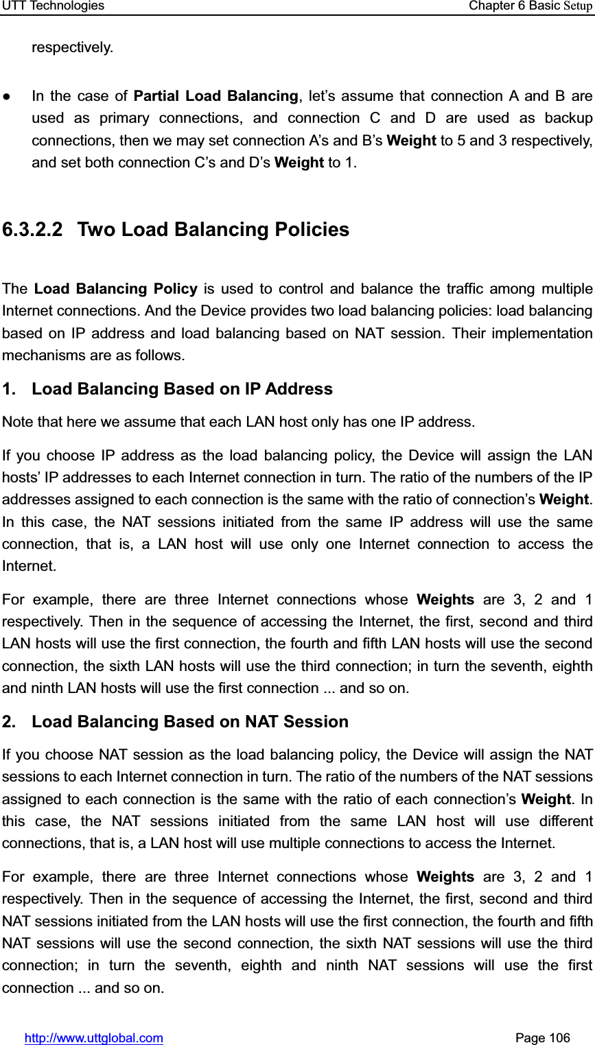 UTT Technologies    Chapter 6 Basic Setuphttp://www.uttglobal.com                                                       Page 106 respectively.  Ɣ  In the case of Partial Load Balancing, let¶s assume that connection A and B are used as primary connections, and connection C and D are used as backup connections, then we may set connection A¶s and B¶sWeight to 5 and 3 respectively, and set both connection C¶s and D¶sWeight to 1. 6.3.2.2  Two Load Balancing Policies The Load Balancing Policy is used to control and balance the traffic among multiple Internet connections. And the Device provides two load balancing policies: load balancing based on IP address and load balancing based on NAT session. Their implementation mechanisms are as follows. 1.  Load Balancing Based on IP Address Note that here we assume that each LAN host only has one IP address.   If you choose IP address as the load balancing policy, the Device will assign the LAN hosts¶ IP addresses to each Internet connection in turn. The ratio of the numbers of the IP addresses assigned to each connection is the same with the ratio of connection¶sWeight.In this case, the NAT sessions initiated from the same IP address will use the same connection, that is, a LAN host will use only one Internet connection to access the Internet.  For example, there are three Internet connections whose Weights are 3, 2 and 1 respectively. Then in the sequence of accessing the Internet, the first, second and third LAN hosts will use the first connection, the fourth and fifth LAN hosts will use the second connection, the sixth LAN hosts will use the third connection; in turn the seventh, eighth and ninth LAN hosts will use the first connection ... and so on. 2.  Load Balancing Based on NAT Session If you choose NAT session as the load balancing policy, the Device will assign the NAT sessions to each Internet connection in turn. The ratio of the numbers of the NAT sessions assigned to each connection is the same with the ratio of each connection¶sWeight. In this case, the NAT sessions initiated from the same LAN host will use different connections, that is, a LAN host will use multiple connections to access the Internet.   For example, there are three Internet connections whose Weights are 3, 2 and 1 respectively. Then in the sequence of accessing the Internet, the first, second and third NAT sessions initiated from the LAN hosts will use the first connection, the fourth and fifth NAT sessions will use the second connection, the sixth NAT sessions will use the third connection; in turn the seventh, eighth and ninth NAT sessions will use the first connection ... and so on. 