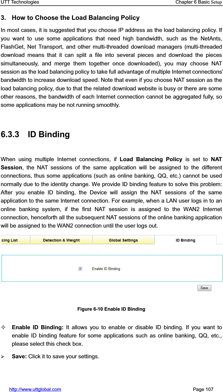 UTT Technologies    Chapter 6 Basic Setuphttp://www.uttglobal.com                                                       Page 107 3.  How to Choose the Load Balancing Policy In most cases, it is suggested that you choose IP address as the load balancing policy. If you want to use some applications that need high bandwidth, such as the NetAnts, FlashGet, Net Transport, and other multi-threaded download managers (multi-threaded download means that it can split a file into several pieces and download the pieces simultaneously, and merge them together once downloaded), you may choose NAT session as the load balancing policy to take full advantage of multiple Internet connections¶bandwidth to increase download speed. Note that even if you choose NAT session as the load balancing policy, due to that the related download website is busy or there are some other reasons, the bandwidth of each Internet connection cannot be aggregated fully, so some applications may be not running smoothly.   6.3.3 ID Binding When using multiple Internet connections, if Load Balancing Policy is set to NAT Session, the NAT sessions of the same application will be assigned to the different connections, thus some applications (such as online banking, QQ, etc.) cannot be used normally due to the identity change. We provide ID binding feature to solve this problem: After you enable ID binding, the Device will assign the NAT sessions of the same application to the same Internet connection. For example, when a LAN user logs in to an online banking system, if the first NAT session is assigned to the WAN2 Internet connection, henceforth all the subsequent NAT sessions of the online banking application will be assigned to the WAN2 connection until the user logs out. Figure 6-10 Enable ID Binding Enable ID Binding: It allows you to enable or disable ID binding. If you want to enable ID binding feature for some applications such as online banking, QQ, etc., please select this check box. ¾Save: Click it to save your settings.