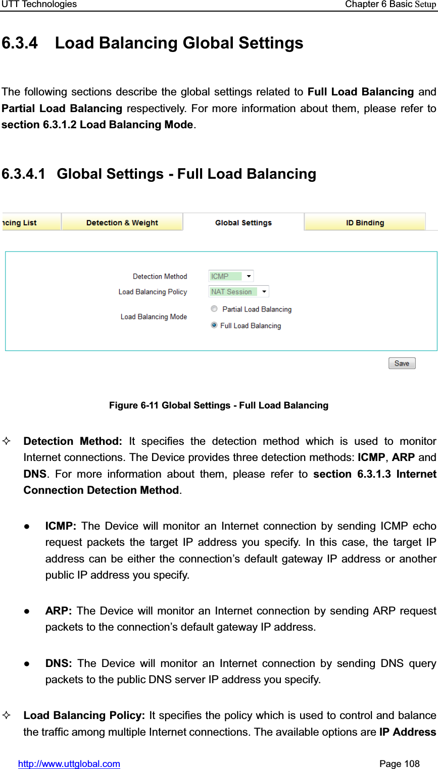 UTT Technologies    Chapter 6 Basic Setuphttp://www.uttglobal.com                                                       Page 108 6.3.4  Load Balancing Global Settings The following sections describe the global settings related to Full Load Balancing and Partial Load Balancing respectively. For more information about them, please refer to section 6.3.1.2 Load Balancing Mode.6.3.4.1  Global Settings - Full Load Balancing Figure 6-11 Global Settings - Full Load Balancing Detection Method: It specifies the detection method which is used to monitor Internet connections. The Device provides three detection methods: ICMP,ARP and DNS. For more information about them, please refer to section 6.3.1.3 Internet Connection Detection Method.ƔICMP:  The Device will monitor an Internet connection by sending ICMP echo request packets the target IP address you specify. In this case, the target IP address can be either the connection¶s default gateway IP address or another public IP address you specify.ƔARP:  The Device will monitor an Internet connection by sending ARP request packets to the connection¶s default gateway IP address.ƔDNS:  The Device will monitor an Internet connection by sending DNS query packets to the public DNS server IP address you specify.Load Balancing Policy: It specifies the policy which is used to control and balance the traffic among multiple Internet connections. The available options are IP Address