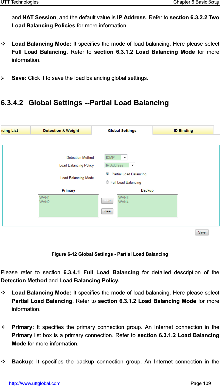 UTT Technologies    Chapter 6 Basic Setuphttp://www.uttglobal.com                                                       Page 109 and NAT Session, and the default value is IP Address. Refer to section 6.3.2.2 Two Load Balancing Policies for more information.Load Balancing Mode: It specifies the mode of load balancing. Here please select Full Load Balancing. Refer to section 6.3.1.2 Load Balancing Mode for more information. ¾Save: Click it to save the load balancing global settings.6.3.4.2  Global Settings --Partial Load Balancing Figure 6-12 Global Settings - Partial Load Balancing Please refer to section 6.3.4.1 Full Load Balancing for detailed description of theDetection Method and Load Balancing Policy. Load Balancing Mode: It specifies the mode of load balancing. Here please select Partial Load Balancing. Refer to section 6.3.1.2 Load Balancing Mode for more information. Primary: It specifies the primary connection group. An Internet connection in the Primary list box is a primary connection. Refer to section 6.3.1.2 Load Balancing Mode for more information. Backup:  It specifies the backup connection group. An Internet connection in the