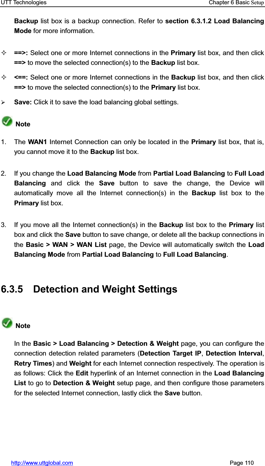 UTT Technologies    Chapter 6 Basic Setuphttp://www.uttglobal.com                                                       Page 110 Backup list box is a backup connection. Refer to section 6.3.1.2 Load Balancing Mode for more information.==&gt;: Select one or more Internet connections in the Primary list box, and then click ==&gt; to move the selected connection(s) to the Backup list box. &lt;==: Select one or more Internet connections in the Backup list box, and then click ==&gt; to move the selected connection(s) to the Primary list box.¾Save: Click it to save the load balancing global settings.Note1. The WAN1  Internet Connection can only be located in the Primary list box, that is, you cannot move it to the Backup list box. 2. If you change the Load Balancing Mode from Partial Load Balancing to Full Load Balancing  and click the Save button to save the change, the Device will automatically move all the Internet connection(s) in the Backup list box to thePrimary list box. 3.  If you move all the Internet connection(s) in the Backup list box to the Primary list box and click the Save button to save change, or delete all the backup connections in the Basic &gt; WAN &gt; WAN List page, the Device will automatically switch the Load Balancing Mode from Partial Load Balancing to Full Load Balancing.6.3.5  Detection and Weight Settings NoteIn the Basic &gt; Load Balancing &gt; Detection &amp; Weight page, you can configure the connection detection related parameters (Detection Target IP,Detection Interval,Retry Times) and Weight for each Internet connection respectively. The operation is as follows: Click the Edit hyperlink of an Internet connection in the Load Balancing List to go to Detection &amp; Weight setup page, and then configure those parametersfor the selected Internet connection, lastly click the Save button.  