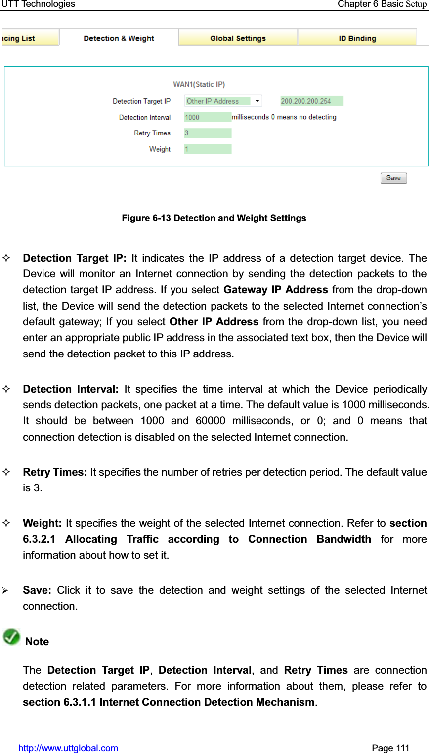 UTT Technologies    Chapter 6 Basic Setuphttp://www.uttglobal.com                                                       Page 111 Figure 6-13 Detection and Weight Settings Detection Target IP: It indicates the IP address of a detection target device. The Device will monitor an Internet connection by sending the detection packets to the detection target IP address. If you select Gateway IP Address from the drop-down list, the Device will send the detection packets to the selected Internet connection¶sdefault gateway; If you select Other IP Address from the drop-down list, you need enter an appropriate public IP address in the associated text box, then the Device will send the detection packet to this IP address. Detection Interval: It specifies the time interval at which the Device periodically sends detection packets, one packet at a time. The default value is 1000 milliseconds. It should be between 1000 and 60000 milliseconds, or 0; and 0 means that connection detection is disabled on the selected Internet connection.   Retry Times: It specifies the number of retries per detection period. The default value is 3. Weight: It specifies the weight of the selected Internet connection. Refer to section 6.3.2.1 Allocating Traffic according to Connection Bandwidth for more information about how to set it.   ¾Save:  Click it to save the detection and weight settings of the selected Internet connection.NoteThe Detection Target IP, Detection Interval, and Retry Times are connection detection related parameters. For more information about them, please refer to section 6.3.1.1 Internet Connection Detection Mechanism.