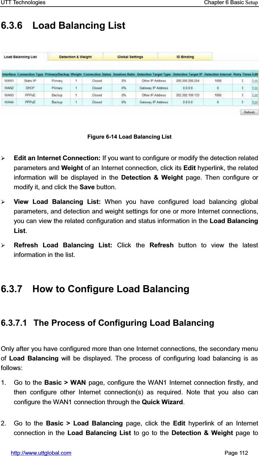 UTT Technologies    Chapter 6 Basic Setuphttp://www.uttglobal.com                                                       Page 112 6.3.6  Load Balancing List Figure 6-14 Load Balancing List¾Edit an Internet Connection: If you want to configure or modify the detection related parameters and Weight of an Internet connection, click its Edit hyperlink, the related information will be displayed in the Detection &amp; Weight page. Then configure or modify it, and click the Save button.¾View Load Balancing List: When you have configured load balancing global parameters, and detection and weight settings for one or more Internet connections, you can view the related configuration and status information in the Load Balancing List.¾Refresh Load Balancing List: Click the Refresh button to view the latest information in the list. 6.3.7  How to Configure Load Balancing 6.3.7.1  The Process of Configuring Load Balancing Only after you have configured more than one Internet connections, the secondary menuof  Load Balancing will be displayed. The process of configuring load balancing is as follows: 1. Go to the Basic &gt; WAN page, configure the WAN1 Internet connection firstly, and then configure other Internet connection(s) as required. Note that you also can configure the WAN1 connection through the Quick Wizard.2. Go to the Basic &gt; Load Balancing page, click the Edit hyperlink of an Internet connection in the Load Balancing List to go to the Detection &amp; Weight page to 