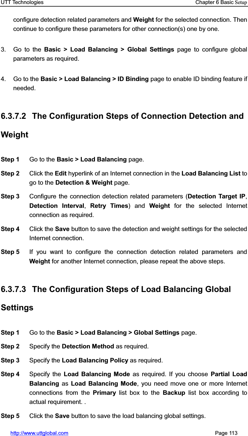 UTT Technologies    Chapter 6 Basic Setuphttp://www.uttglobal.com                                                       Page 113 configure detection related parameters and Weight for the selected connection. Then continue to configure these parameters for other connection(s) one by one.   3. Go to the Basic &gt; Load Balancing &gt; Global Settings page to configure global parameters as required. 4. Go to the Basic &gt; Load Balancing &gt; ID Binding page to enable ID binding feature if needed. 6.3.7.2  The Configuration Steps of Connection Detection and Weight Step 1  Go to the Basic &gt; Load Balancing page. Step 2  Click the Edit hyperlink of an Internet connection in the Load Balancing List to go to the Detection &amp; Weight page. Step 3  Configure the connection detection related parameters (Detection Target IP,Detection Interval,Retry Times) and Weight for the selected Internet connection as required.   Step 4  Click the Save button to save the detection and weight settings for the selected Internet connection. Step 5  If you want to configure the connection detection related parameters andWeight for another Internet connection, please repeat the above steps. 6.3.7.3  The Configuration Steps of Load Balancing Global Settings Step 1  Go to the Basic &gt; Load Balancing &gt; Global Settings page. Step 2  Specify the Detection Method as required. Step 3  Specify the Load Balancing Policy as required. Step 4  Specify the Load Balancing Mode as required. If you choose Partial Load Balancing as Load Balancing Mode, you need move one or more Internet connections from the Primary list box to the Backup list box according to actual requirement. . Step 5  Click the Save button to save the load balancing global settings.   