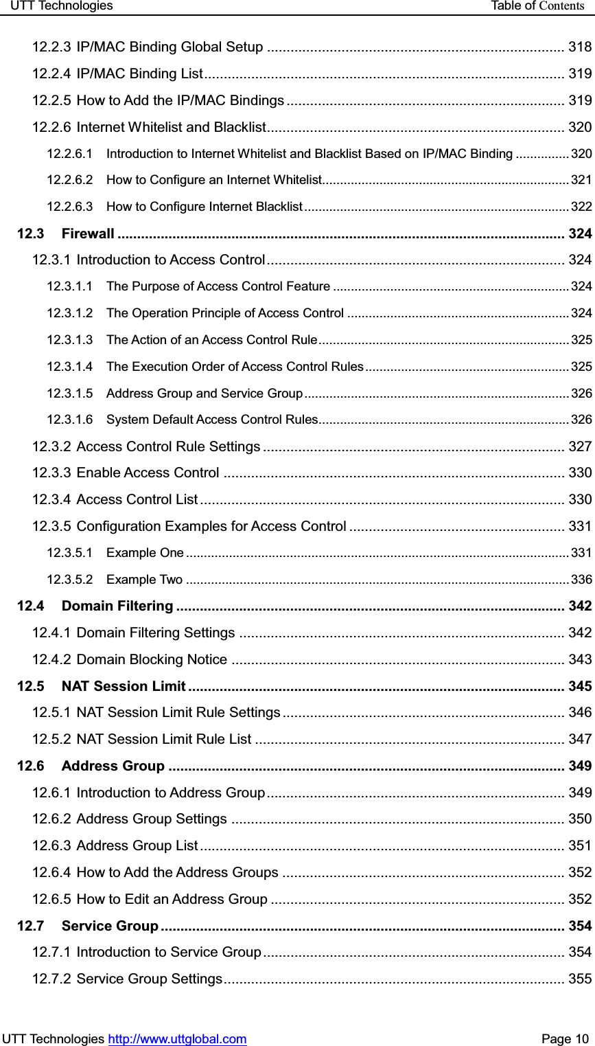UTT Technologies                                                           Table of ContentsUTT Technologies http://www.uttglobal.com                                              Page 10 12.2.3 IP/MAC Binding Global Setup ............................................................................ 318 12.2.4 IP/MAC Binding List ............................................................................................ 319 12.2.5 How to Add the IP/MAC Bindings ....................................................................... 319 12.2.6 Internet Whitelist and Blacklist ............................................................................ 320 12.2.6.1 Introduction to Internet Whitelist and Blacklist Based on IP/MAC Binding ............... 320 12.2.6.2 How to Configure an Internet Whitelist..................................................................... 321 12.2.6.3 How to Configure Internet Blacklist .......................................................................... 322 12.3 Firewall .................................................................................................................. 324 12.3.1 Introduction to Access Control ............................................................................ 324 12.3.1.1 The Purpose of Access Control Feature .................................................................. 324 12.3.1.2 The Operation Principle of Access Control .............................................................. 324 12.3.1.3 The Action of an Access Control Rule ...................................................................... 325 12.3.1.4 The Execution Order of Access Control Rules ......................................................... 325 12.3.1.5 Address Group and Service Group .......................................................................... 326 12.3.1.6 System Default Access Control Rules...................................................................... 326 12.3.2 Access Control Rule Settings ............................................................................. 327 12.3.3 Enable Access Control ....................................................................................... 330 12.3.4 Access Control List ............................................................................................. 330 12.3.5 Configuration Examples for Access Control ....................................................... 331 12.3.5.1 Example One ........................................................................................................... 331 12.3.5.2 Example Two ........................................................................................................... 336 12.4 Domain Filtering ................................................................................................... 342 12.4.1 Domain Filtering Settings ................................................................................... 342 12.4.2 Domain Blocking Notice ..................................................................................... 343 12.5 NAT Session Limit ................................................................................................ 345 12.5.1 NAT Session Limit Rule Settings ........................................................................ 346 12.5.2 NAT Session Limit Rule List ............................................................................... 347 12.6 Address Group ..................................................................................................... 349 12.6.1 Introduction to Address Group ............................................................................ 349 12.6.2 Address Group Settings ..................................................................................... 350 12.6.3 Address Group List ............................................................................................. 351 12.6.4 How to Add the Address Groups ........................................................................ 352 12.6.5 How to Edit an Address Group ........................................................................... 352 12.7 Service Group ....................................................................................................... 354 12.7.1 Introduction to Service Group ............................................................................. 354 12.7.2 Service Group Settings ....................................................................................... 355 