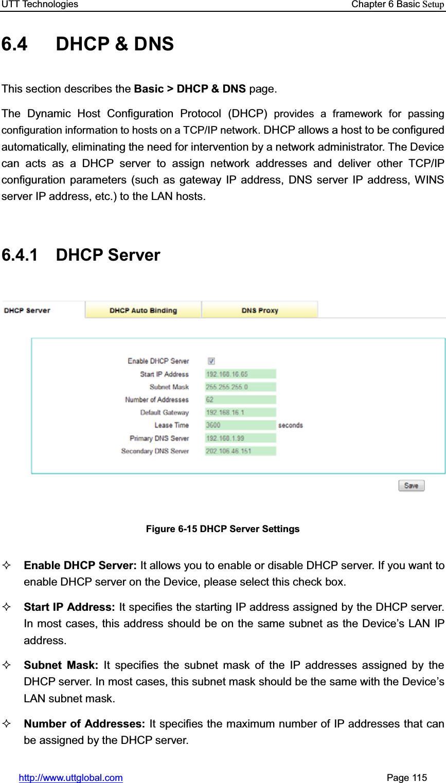 UTT Technologies    Chapter 6 Basic Setuphttp://www.uttglobal.com                                                       Page 115 6.4  DHCP &amp; DNS This section describes the Basic &gt; DHCP &amp; DNS page. The Dynamic Host Configuration Protocol (DHCP) provides a framework for passing configuration information to hosts on a TCP/IP network. DHCP allows a host to be configured automatically, eliminating the need for intervention by a network administrator. The Device can acts as a DHCP server to assign network addresses and deliver other TCP/IP configuration parameters (such as gateway IP address, DNS server IP address, WINS server IP address, etc.) to the LAN hosts.   6.4.1 DHCP Server Figure 6-15 DHCP Server Settings Enable DHCP Server: It allows you to enable or disable DHCP server. If you want to enable DHCP server on the Device, please select this check box. Start IP Address: It specifies the starting IP address assigned by the DHCP server. In most cases, this address should be on the same subnet as the Device¶s LAN IP address. Subnet Mask: It specifies the subnet mask of the IP addresses assigned by the DHCP server. In most cases, this subnet mask should be the same with the Device¶sLAN subnet mask. Number of Addresses: It specifies the maximum number of IP addresses that can be assigned by the DHCP server.   