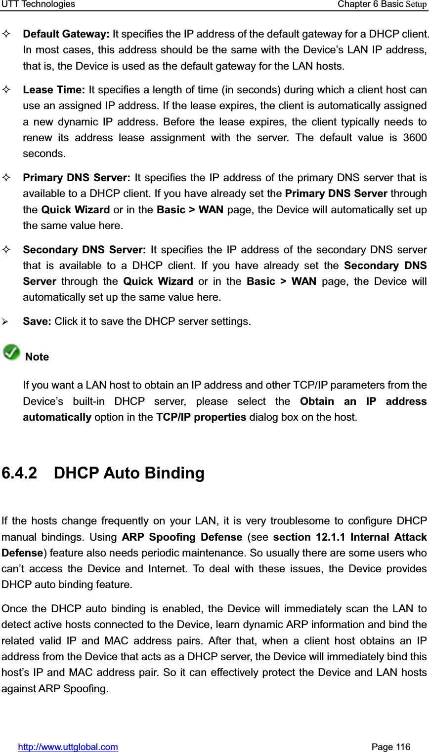 UTT Technologies    Chapter 6 Basic Setuphttp://www.uttglobal.com                                                       Page 116 Default Gateway: It specifies the IP address of the default gateway for a DHCP client. In most cases, this address should be the same with the Device¶s LAN IP address, that is, the Device is used as the default gateway for the LAN hosts. Lease Time: It specifies a length of time (in seconds) during which a client host can use an assigned IP address. If the lease expires, the client is automatically assigned a new dynamic IP address. Before the lease expires, the client typically needs to renew its address lease assignment with the server. The default value is 3600 seconds. Primary DNS Server: It specifies the IP address of the primary DNS server that is available to a DHCP client. If you have already set the Primary DNS Server throughthe Quick Wizard or in the Basic &gt; WAN page, the Device will automatically set up the same value here. Secondary DNS Server: It specifies the IP address of the secondary DNS server that is available to a DHCP client. If you have already set the Secondary DNS Server through the Quick Wizard or in the Basic &gt; WAN page, the Device will automatically set up the same value here.¾Save: Click it to save the DHCP server settings.Note If you want a LAN host to obtain an IP address and other TCP/IP parameters from the Device¶s built-in DHCP server, please select the Obtain an IP address automatically option in the TCP/IP properties dialog box on the host. 6.4.2 DHCP Auto Binding If the hosts change frequently on your LAN, it is very troublesome to configure DHCP manual bindings. Using ARP Spoofing Defense (see section 12.1.1 Internal Attack Defense) feature also needs periodic maintenance. So usually there are some users who can¶t access the Device and Internet. To deal with these issues, the Device provides DHCP auto binding feature. Once the DHCP auto binding is enabled, the Device will immediately scan the LAN to detect active hosts connected to the Device, learn dynamic ARP information and bind the related valid IP and MAC address pairs. After that, when a client host obtains an IP address from the Device that acts as a DHCP server, the Device will immediately bind this host¶s IP and MAC address pair. So it can effectively protect the Device and LAN hosts against ARP Spoofing. 