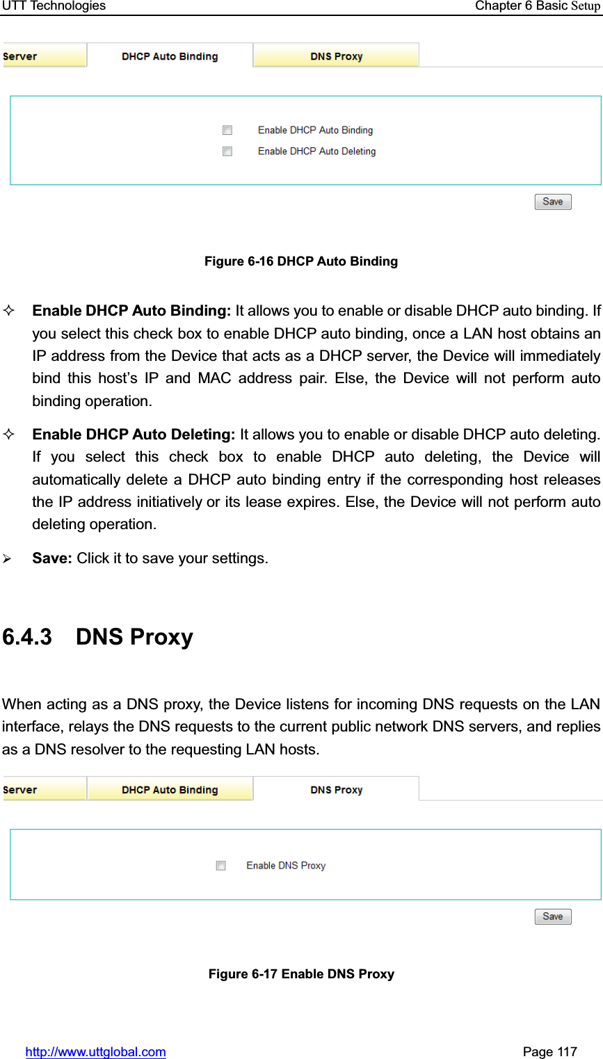 UTT Technologies    Chapter 6 Basic Setuphttp://www.uttglobal.com                                                       Page 117 Figure 6-16 DHCP Auto Binding Enable DHCP Auto Binding: It allows you to enable or disable DHCP auto binding. If you select this check box to enable DHCP auto binding, once a LAN host obtains an IP address from the Device that acts as a DHCP server, the Device will immediately bind this host¶s IP and MAC address pair. Else, the Device will not perform auto binding operation.Enable DHCP Auto Deleting: It allows you to enable or disable DHCP auto deleting. If you select this check box to enable DHCP auto deleting, the Device will automatically delete a DHCP auto binding entry if the corresponding host releases the IP address initiatively or its lease expires. Else, the Device will not perform auto deleting operation. ¾Save: Click it to save your settings.6.4.3 DNS Proxy When acting as a DNS proxy, the Device listens for incoming DNS requests on the LAN interface, relays the DNS requests to the current public network DNS servers, and replies as a DNS resolver to the requesting LAN hosts.   Figure 6-17 Enable DNS Proxy 
