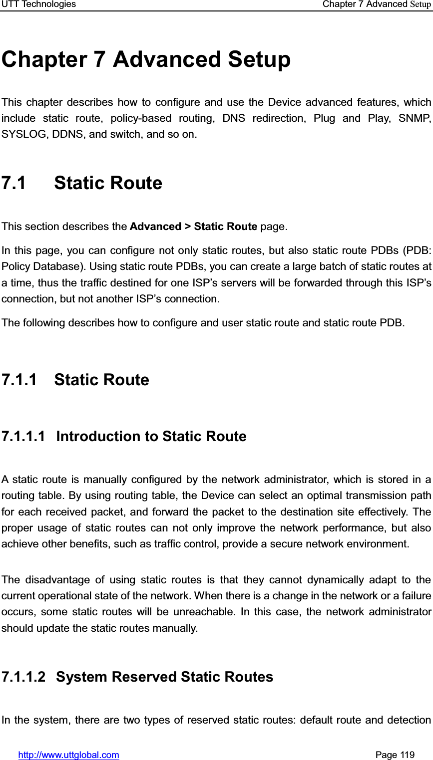 UTT Technologies    Chapter 7 Advanced Setuphttp://www.uttglobal.com                                                       Page 119 Chapter 7 Advanced Setup This chapter describes how to configure and use the Device advanced features, which include static route, policy-based routing, DNS redirection, Plug and Play, SNMP, SYSLOG, DDNS, and switch, and so on. 7.1 Static Route This section describes the Advanced &gt; Static Route page. In this page, you can configure not only static routes, but also static route PDBs (PDB: Policy Database). Using static route PDBs, you can create a large batch of static routes at a time, thus the traffic destined for one ISP¶s servers will be forwarded through this ISP¶sconnection, but not another ISP¶s connection. The following describes how to configure and user static route and static route PDB. 7.1.1 Static Route 7.1.1.1  Introduction to Static Route A static route is manually configured by the network administrator, which is stored in a routing table. By using routing table, the Device can select an optimal transmission path for each received packet, and forward the packet to the destination site effectively. The proper usage of static routes can not only improve the network performance, but also achieve other benefits, such as traffic control, provide a secure network environment. The disadvantage of using static routes is that they cannot dynamically adapt to the current operational state of the network. When there is a change in the network or a failure occurs, some static routes will be unreachable. In this case, the network administrator should update the static routes manually.   7.1.1.2 System Reserved Static Routes In the system, there are two types of reserved static routes: default route and detection 