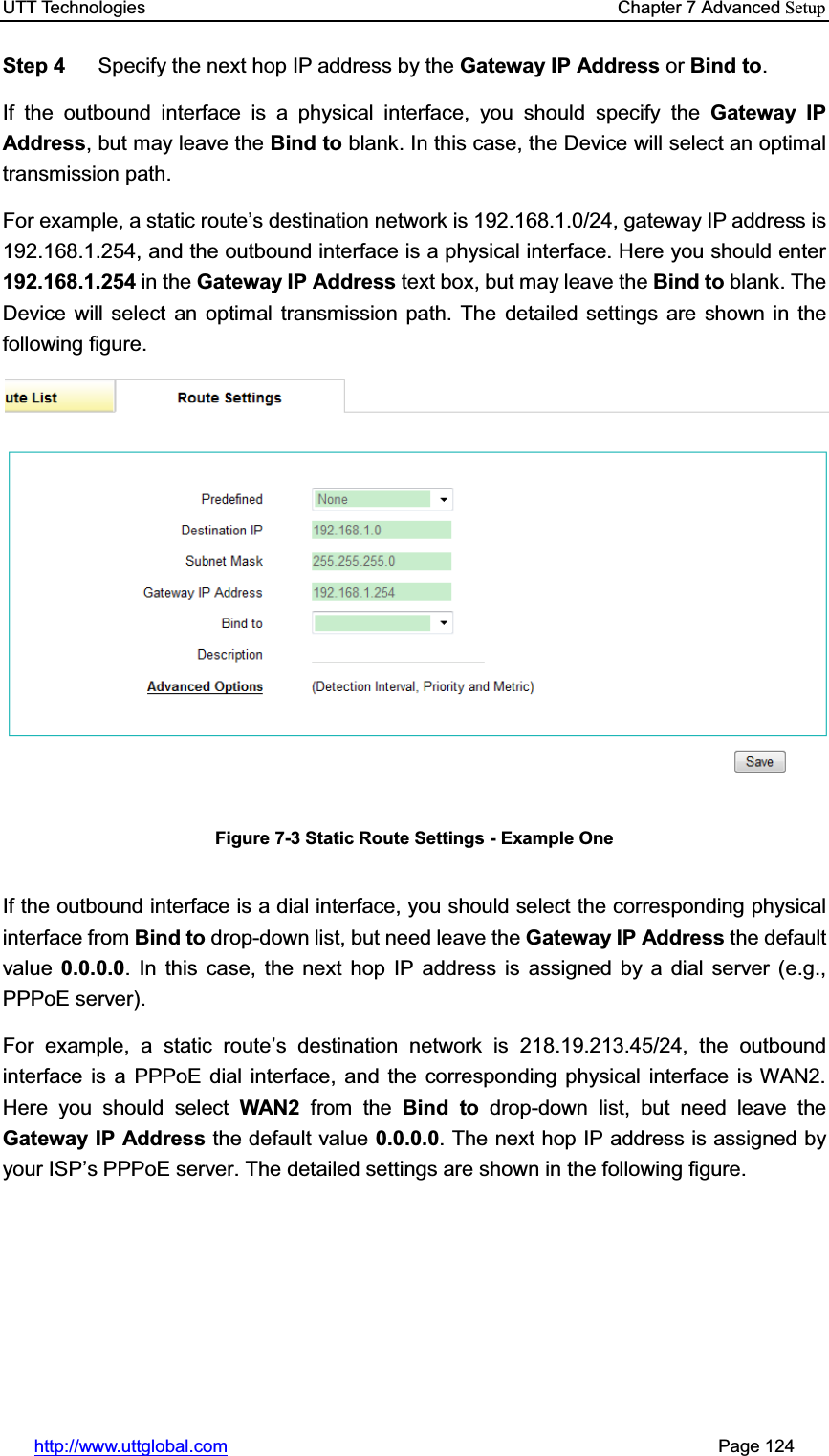 UTT Technologies    Chapter 7 Advanced Setuphttp://www.uttglobal.com                                                       Page 124 Step 4  Specify the next hop IP address by the Gateway IP Address or Bind to.If the outbound interface is a physical interface, you should specify the Gateway IP Address, but may leave the Bind to blank. In this case, the Device will select an optimal transmission path.   For example, a static route¶s destination network is 192.168.1.0/24, gateway IP address is 192.168.1.254, and the outbound interface is a physical interface. Here you should enter 192.168.1.254 in the Gateway IP Address text box, but may leave the Bind to blank. The Device will select an optimal transmission path. The detailed settings are shown in the following figure. Figure 7-3 Static Route Settings - Example One If the outbound interface is a dial interface, you should select the corresponding physical interface from Bind to drop-down list, but need leave the Gateway IP Address the default value 0.0.0.0. In this case, the next hop IP address is assigned by a dial server (e.g., PPPoE server). For example, a static route¶s destination network is 218.19.213.45/24, the outbound interface is a PPPoE dial interface, and the corresponding physical interface is WAN2. Here you should select WAN2 from the Bind to drop-down list, but need leave theGateway IP Address the default value 0.0.0.0. The next hop IP address is assigned by your IS3¶s PPPoE server. The detailed settings are shown in the following figure. 