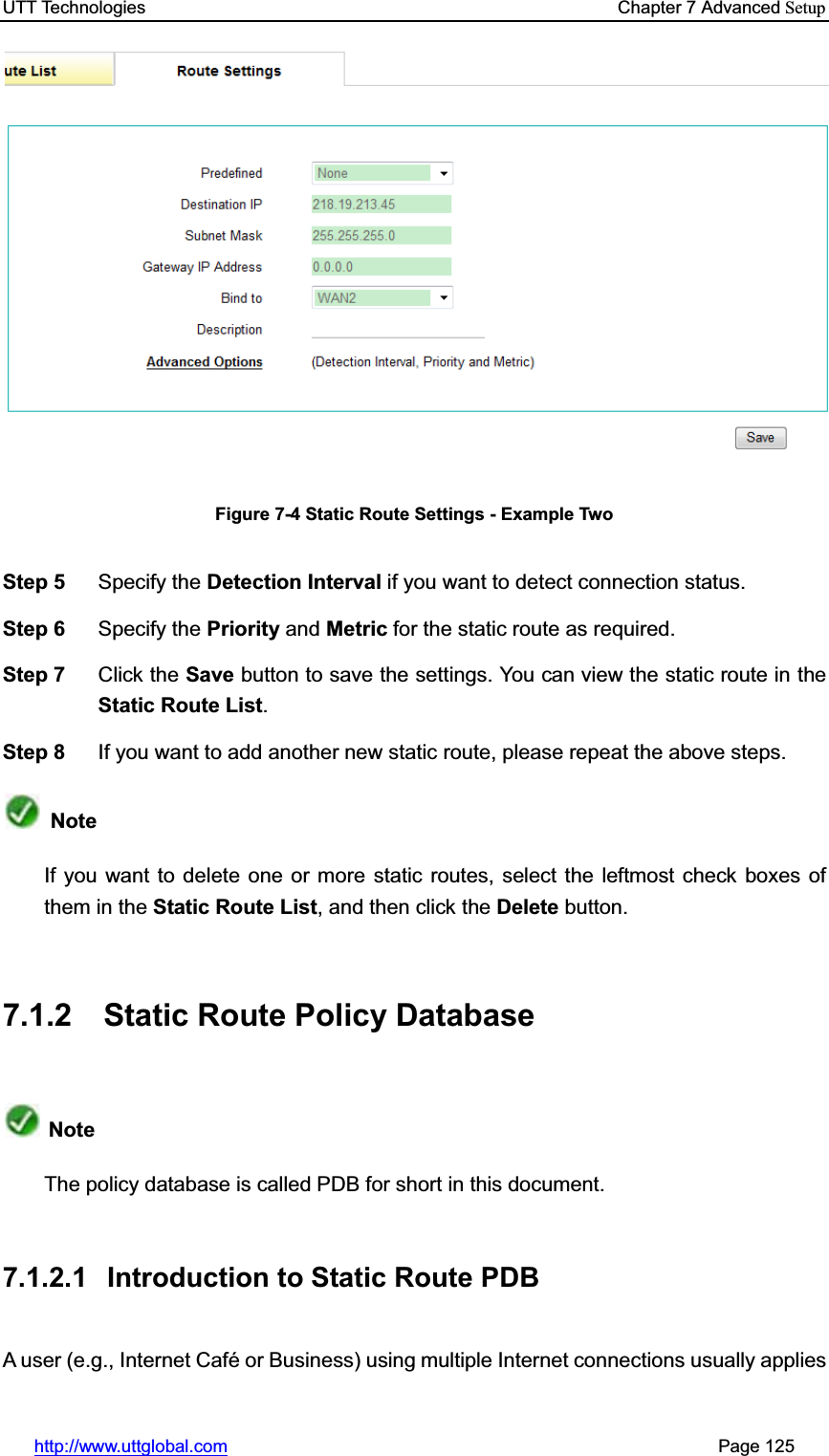 UTT Technologies    Chapter 7 Advanced Setuphttp://www.uttglobal.com                                                       Page 125 Figure 7-4 Static Route Settings - Example Two Step 5  Specify the Detection Interval if you want to detect connection status. Step 6  Specify the Priority and Metric for the static route as required.   Step 7  Click the Save button to save the settings. You can view the static route in theStatic Route List.Step 8  If you want to add another new static route, please repeat the above steps. NoteIf you want to delete one or more static routes, select the leftmost check boxes of them in the Static Route List, and then click the Delete button.7.1.2  Static Route Policy Database   NoteThe policy database is called PDB for short in this document. 7.1.2.1  Introduction to Static Route PDB A user (e.g., Internet Café or Business) using multiple Internet connections usually applies 