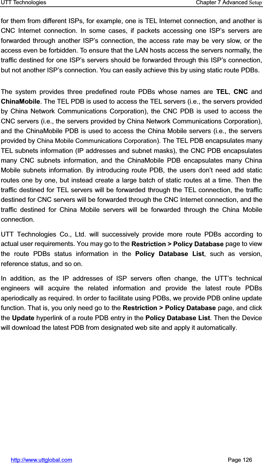 UTT Technologies    Chapter 7 Advanced Setuphttp://www.uttglobal.com                                                       Page 126 for them from different ISPs, for example, one is TEL Internet connection, and another is CNC Internet connection. In some cases, if packets accessing one ISP¶s servers are forwarded through another ISP¶s connection, the access rate may be very slow, or the access even be forbidden. To ensure that the LAN hosts access the servers normally, the traffic destined for one ISP¶s servers should be forwarded through this ISP¶s connection, but not another ISP¶s connection. You can easily achieve this by using static route PDBs. The system provides three predefined route PDBs whose names are TEL,CNC and ChinaMobile. The TEL PDB is used to access the TEL servers (i.e., the servers provided by China Network Communications Corporation), the CNC PDB is used to access the CNC servers (i.e., the servers provided by China Network Communications Corporation), and the ChinaMobile PDB is used to access the China Mobile servers (i.e., the servers provided by China Mobile Communications Corporation). The TEL PDB encapsulates many TEL subnets information (IP addresses and subnet masks), the CNC PDB encapsulates many CNC subnets information, and the ChinaMobile PDB encapsulates many China Mobile subnets information. By introducing route PDB, the XVHUV GRQ¶t need add static routes one by one, but instead create a large batch of static routes at a time. Then the traffic destined for TEL servers will be forwarded through the TEL connection, the traffic destined for CNC servers will be forwarded through the CNC Internet connection, and the traffic destined for China Mobile servers will be forwarded through the China Mobile connection. UTT Technologies Co., Ltd. will successively provide more route PDBs according to actual user requirements. You may go to the Restriction &gt; Policy Database page to view the route PDBs status information in the Policy Database List, such as version, reference status, and so on. In addition, as the IP addresses of ISP servers often change, the UTT¶s technical engineers will acquire the related information and provide the latest route PDBs aperiodically as required. In order to facilitate using PDBs, we provide PDB online update function. That is, you only need go to the Restriction &gt; Policy Database page, and click the Update hyperlink of a route PDB entry in the Policy Database List. Then the Device will download the latest PDB from designated web site and apply it automatically. 