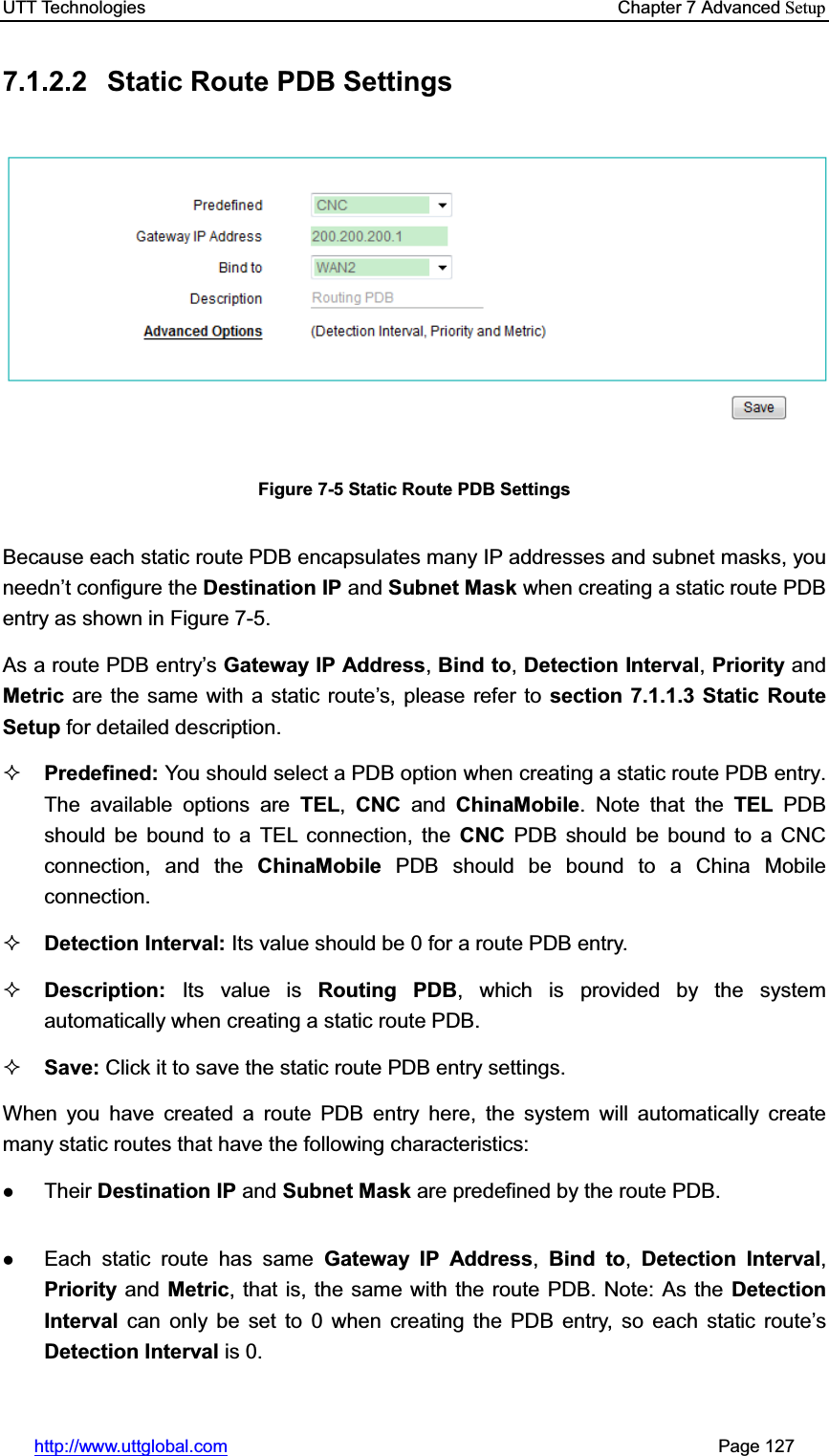 UTT Technologies    Chapter 7 Advanced Setuphttp://www.uttglobal.com                                                       Page 127 7.1.2.2  Static Route PDB Settings Figure 7-5 Static Route PDB Settings Because each static route PDB encapsulates many IP addresses and subnet masks, you needn¶t configure the Destination IP and Subnet Mask when creating a static route PDB entry as shown in Figure 7-5. As a route PDB entry¶sGateway IP Address,Bind to,Detection Interval,Priority and Metric  are the same with a static route¶s, please refer to section 7.1.1.3 Static Route Setup for detailed description.   Predefined: You should select a PDB option when creating a static route PDB entry. The available options are TEL,CNC and ChinaMobile. Note that the TEL PDB should be bound to a TEL connection, the CNC PDB should be bound to a CNC connection, and the ChinaMobile  PDB should be bound to a China Mobile connection. Detection Interval: Its value should be 0 for a route PDB entry. Description: Its value is Routing PDB, which is provided by the system automatically when creating a static route PDB. Save: Click it to save the static route PDB entry settings. When you have created a route PDB entry here, the system will automatically create many static routes that have the following characteristics:     zTheir Destination IP and Subnet Mask are predefined by the route PDB. zEach static route has same Gateway IP Address,Bind to,Detection Interval,Priority and Metric, that is, the same with the route PDB. Note: As the Detection Interval can only be set to 0 when creating the PDB entry, so each static route¶sDetection Interval is 0.   