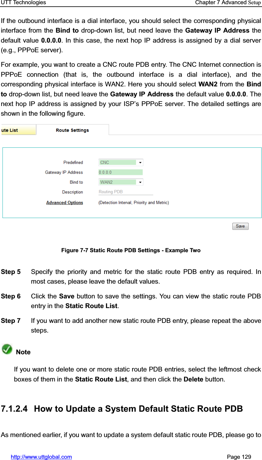 UTT Technologies    Chapter 7 Advanced Setuphttp://www.uttglobal.com                                                       Page 129 If the outbound interface is a dial interface, you should select the corresponding physical interface from the Bind to drop-down list, but need leave the Gateway IP Address thedefault value 0.0.0.0. In this case, the next hop IP address is assigned by a dial server (e.g., PPPoE server). For example, you want to create a CNC route PDB entry. The CNC Internet connection is PPPoE connection (that is, the outbound interface is a dial interface), and the corresponding physical interface is WAN2. Here you should select WAN2 from the Bind to drop-down list, but need leave the Gateway IP Address the default value 0.0.0.0. The next hop IP address is assigned by your IS3¶s PPPoE server. The detailed settings are shown in the following figure. Figure 7-7 Static Route PDB Settings - Example Two Step 5  Specify the priority and metric for the static route PDB entry as required. In most cases, please leave the default values. Step 6  Click the Save button to save the settings. You can view the static route PDB entry in the Static Route List.Step 7  If you want to add another new static route PDB entry, please repeat the above steps. NoteIf you want to delete one or more static route PDB entries, select the leftmost check boxes of them in the Static Route List, and then click the Delete button. 7.1.2.4  How to Update a System Default Static Route PDB As mentioned earlier, if you want to update a system default static route PDB, please go to 